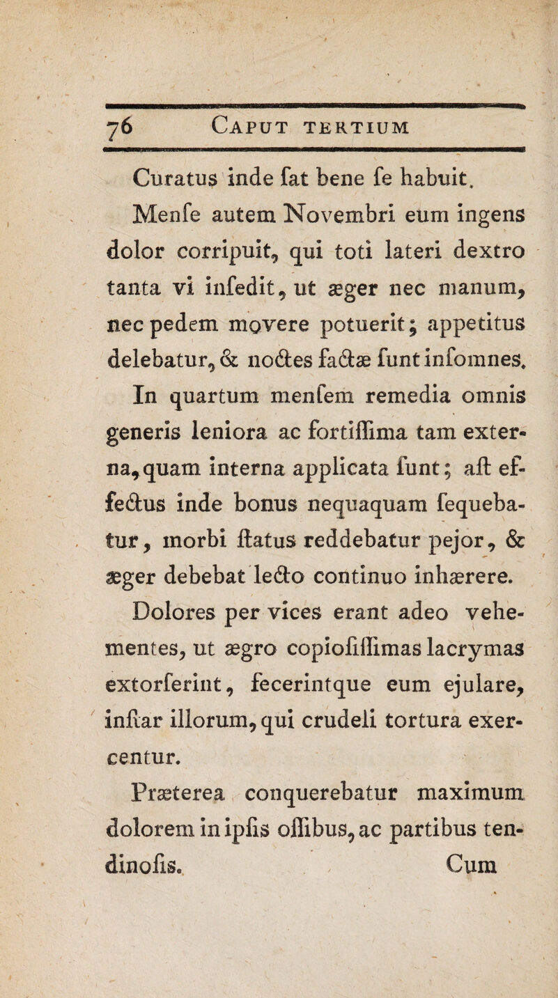 Curatus inde fat bene fe habuit, Menfe autem Novembri eum ingens > dolor corripuit, qui toti lateri dextro tanta vi infedit, ut aeger nec manum, nec pedem movere potuerit; appetitus delebatur, & nodes fadae luntinfomnes. In quartum menfem remedia omnis generis leniora ac fortiffima tam exter¬ na, quam interna applicata funt; aft ef- fedus inde bonus nequaquam fequeba- tur, inorbi ftatus reddebatur pejor, & aeger debebat ledo continuo inhaerere. Dolores per vices erant adeo vehe¬ mentes, ut aegro copiofiffimas lacrymas extorferiut, fecerintque eum ejulare, indar illorum, qui crudeli tortura exer¬ centur. Praeterea conquerebatur maximum dolorem in ipfis oflibus, ac partibus ten- dinofis. , Cum