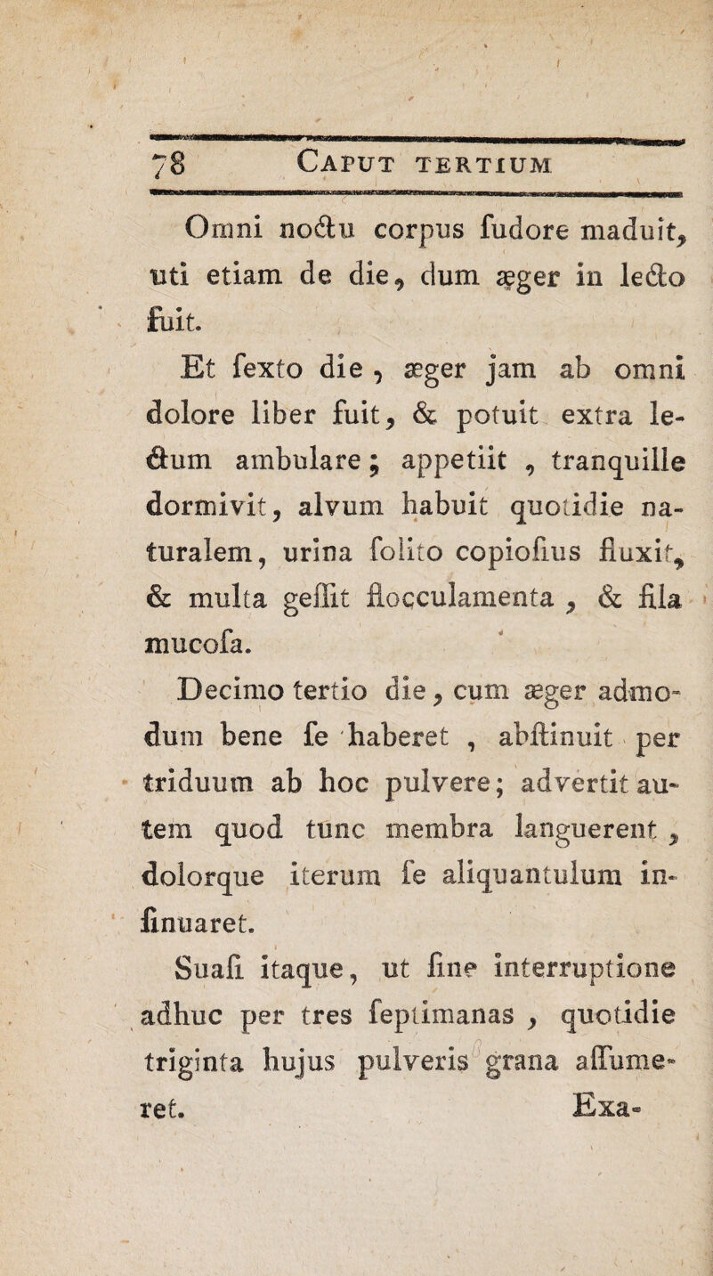 >( \ » I ' * / ' t 78 Caput tertium * y 1.. mmm. w 11,1111 r Omni nodu corpus fudore maduit, uti etiam de die, dum seger in ledo • fuit. Et fexto die , aeger jam ab omni dolore liber fuit, & potuit extra le¬ ctum ambulare; appetiit , tranquille dormivit, alvum habuit quotidie na¬ turalem, urina folito copiofius fluxit, & multa geflit flocculamenta , & fila mucofa. Decimo tertio die, cum aeger admo¬ dum bene fe 'haberet , abftinuit per triduum ab hoc pulvere; advertit au¬ tem quod tunc membra languerent , dolorque iterum fe aliquantulum in- finuaret. i Suafi. itaque, ut fine interruptione adhuc per tres feptimanas , quotidie triginta hujus pulveris grana a {Tume¬ ret. Exa-