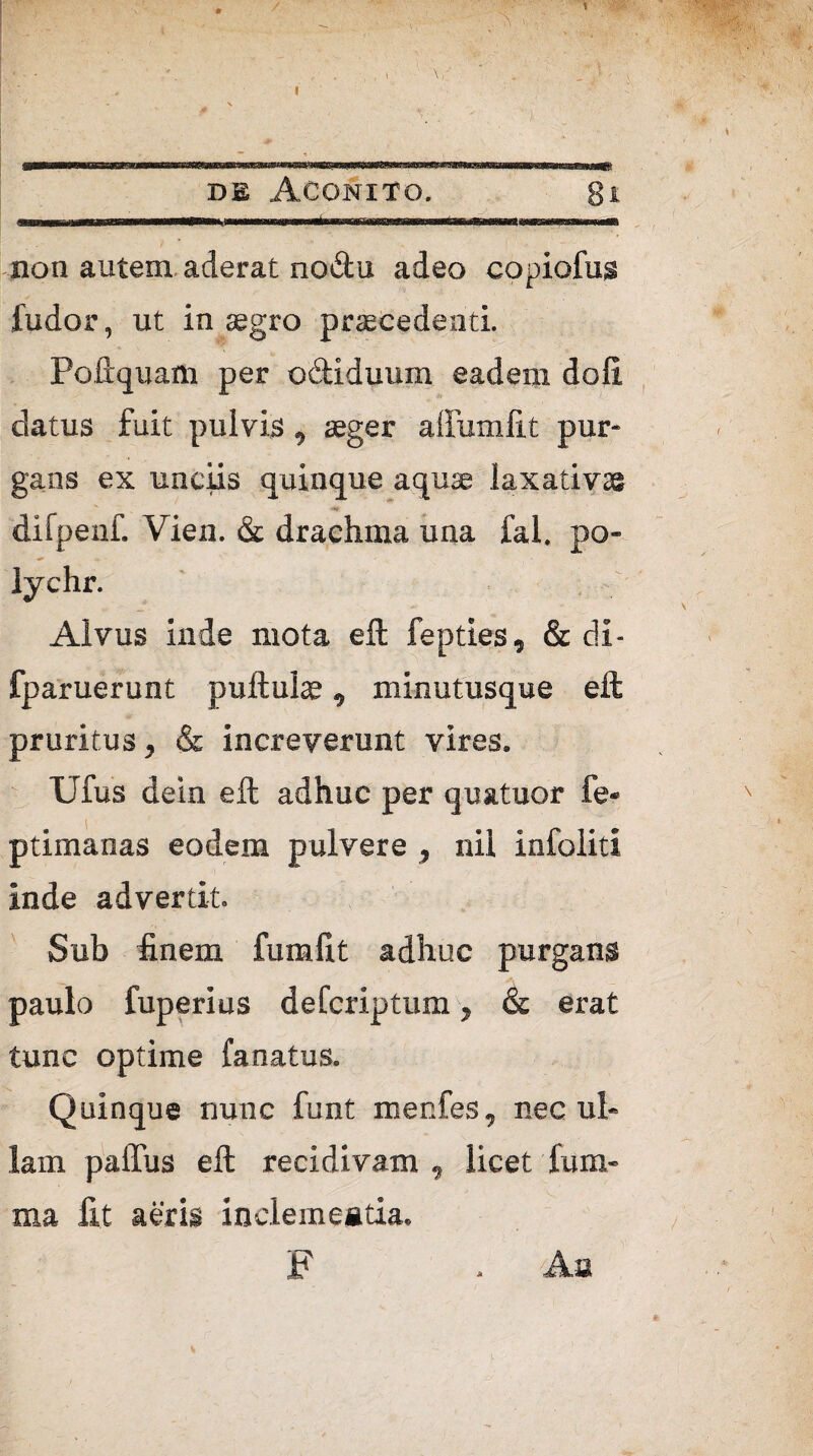 / A v, 1 I \, de Aconito. gt non autem aderat no&u adeo copiofus ludor, ut in segro praecedenti. Poftquam per odiduum eadem doli datus fuit pulvis, aeger affumfit pur¬ gans ex unciis quinque aquae laxativae difpenf. Vien. & drachma una fal. po- lychr. Alvus inde mota eft fepties, & di- fparuerunt pullulae, minutusque eil pruritus, & increverunt vires. Ufus dein eft adhuc per quatuor fe- ptimanas eodem pulvere , nil infoliti inde advertit. Sub finem fumfit adhuc purgans — paulo fuperius defcriptum, & erat tunc optime fa natus. Quinque nunc funt menfes, nec ul¬ lam palfus eft recidivam , licet fum- ma fit aeris inclemeatia. F . Aa