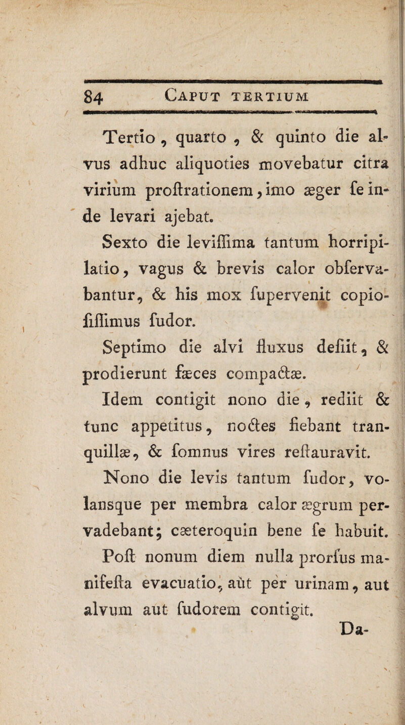 Tertio, quarto , & quinto die al¬ vus adhuc aliquoties movebatur citra virium proftrationem, imo aeger fe in¬ de levari aiebat. Sexto die leviflima tantum horripi- latio, vagus & brevis calor obferva- bantur, & his mox fu pervenit copio- fiflimus ludor. ' i | Septimo die alvi fluxus deliit, & prodierunt fasces compadae. Idem contigit nono die, rediit & tunc appetitus, nodes fiebant tran¬ quillae, & fomnus vires reftauravit. Nono die levis tantum fudor, vo- lansque per membra calor aegrum per- \ vadebant; caeteroquin bene fe habuit. i * i» Poft nonum diem nulla prorfus ma- nifefta evacuatio, aut per urinam, aut alvum aut fudorem contigit. Da-