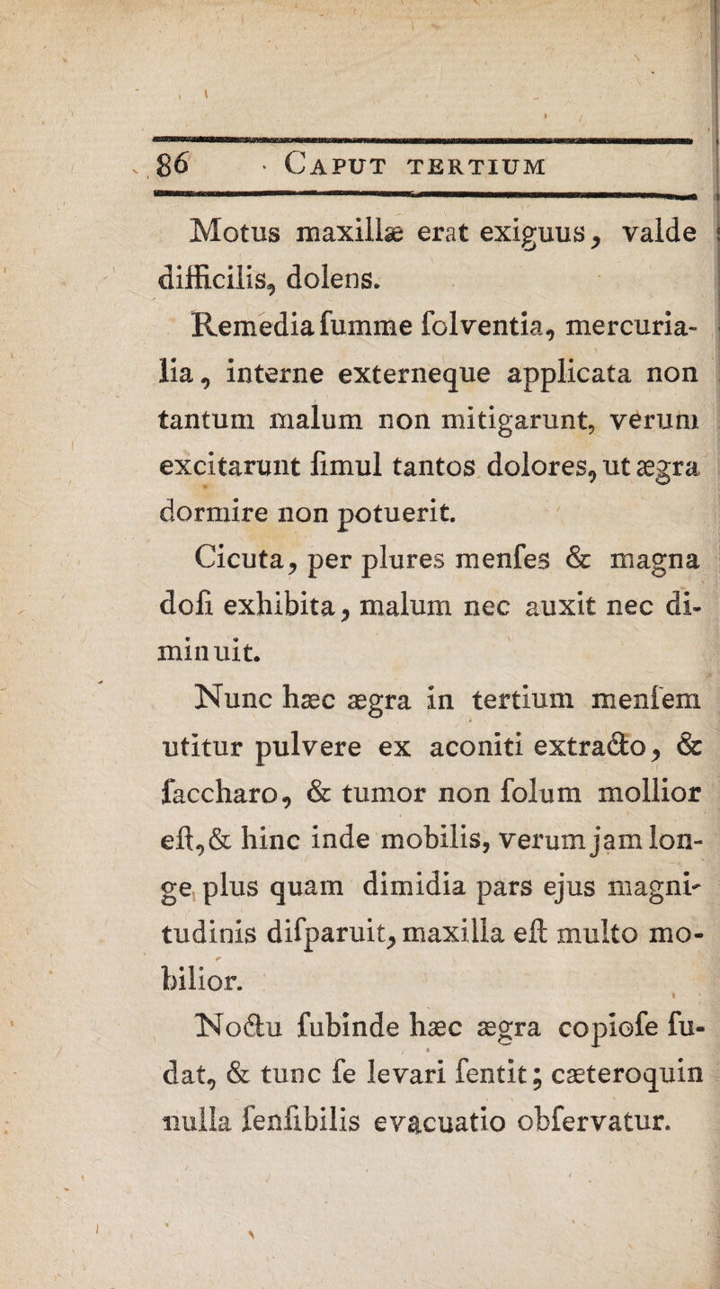 \ I 86 * Caput tertium Motus maxillae erat exiguus, valde difficilis, dolens. Remedia fumme folventia, mercuria- lia, interne externeque applicata non tantum malum non mitigarunt, verum excitarunt fimul tantos dolores, ut aegra dormire non potuerit. Cicuta, per plures menfes & magna doli exhibita, malum nec auxit nec di¬ minuit. Nunc haec aegra in tertium menfem utitur pulvere ex aconiti extra&o, & faccharo, & tumor non foluni mollior eft,& hine inde mobilis, verum jam lon¬ ge plus quam dimidia pars ejus magni- tudinis difparuit, maxilla eft multo mo¬ bilior. I Noftu fubinde haec aegra copiofe lu¬ dat, & tunc fe levari fentit; caeteroquin nulla fenfibilis evacuatio obfervatur.