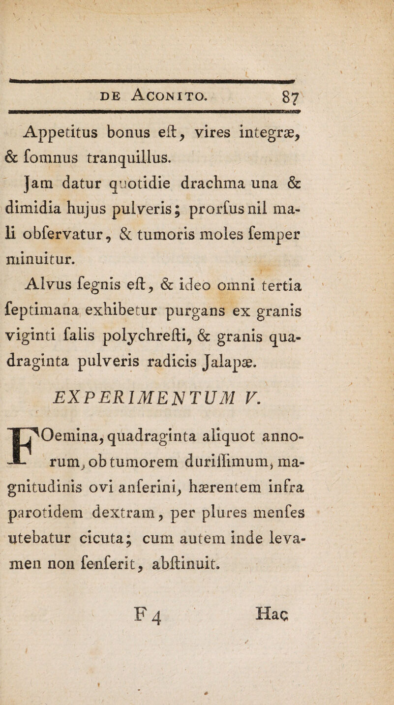 / de Aconito. 87 Appetitus bonus eft* vires integrae* & fomnus tranquillus. Jam datur quotidie drachma una & dimidia hujus pulveris; prorfusnii ma¬ li obfervatur* & tumoris moles femper minuitur. r ''-'i Alvus fegnis eft* & ideo omni tertia feptimana exhibetur purgans ex granis viginti falis polychrelli* & granis qua¬ draginta pulveris radicis Jalapae. EXPERIMENTUM V. FOeinina* quadraginta aliquot anno¬ rum t ob tumorem diirillimum, ma¬ gnitudinis ovi anferini* haerentem infra parotidem dextram * per plures menfes utebatur cicuta; cum autem inde leva¬ men non fenferit* abftinuit* Hac