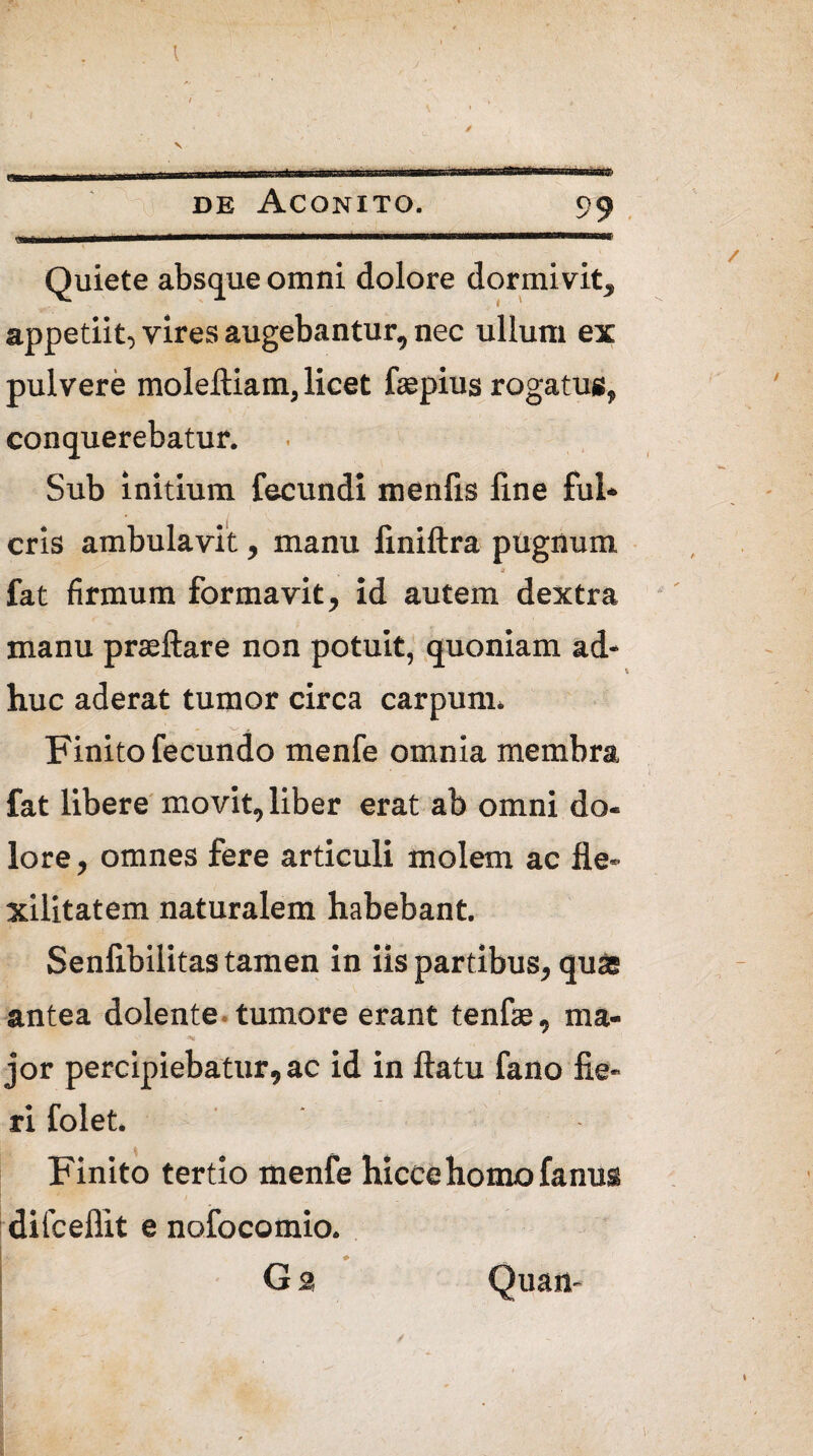 de Aconito. 99 stii 1 —mmmtmmmmmmmampmmnmmBmtimwi imi rwnmiiBUUg Quiete absque omni dolore dormivit, appetiit, vires augebantur, nec ullum ex pulvere moleftiam, licet fepius rogatus, conquerebatur. Sub initium fecundi menfis line fui* eris ambulavit, manu finiftra pugnum fat firmum formavit, id autem dextra manu prteftare non potuit, quoniam ad¬ huc aderat tumor circa carpum. Finito fecundo menfe omnia membra fat libere movit, liber erat ab omni do¬ lore , omnes fere articuli molem ac fle- xilitatem naturalem habebant. Senlibilitas tamen in iis partibus, quas antea dolente tumore erant tenfae, ma¬ jor percipiebatur, ac id in flatu fano fie¬ ri folet. Finito tertio menfe hiccehomofanus difcellit e nofocomio. G 2 Quan- %