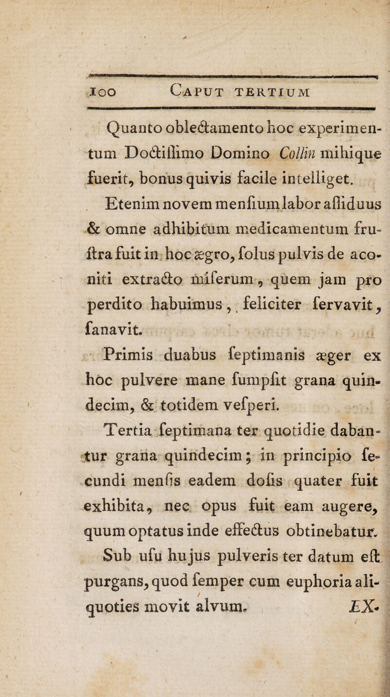 loo Caput tertium Quanto oble&amento hoc experimen¬ tum Dodiilimo Domino Collin mihique fuerit, bonus quivis facile intelliget. Etenim novem menliumlabor affiduus ; ( & omne adhibitum medicamentum fru- ftra fuit in hoc aegro, folus pulvis de aco¬ niti extra&o miferum , quem jam pro perdito habuimus, feliciter fervavit, fanavit. Primis duabus feptimanis aeger ex hoc pulvere mane fumpfit grana quin¬ decim^ & totidem vefperi. Tertia feptimana ter quotidie daban- v ■ x tur grana quindecim; in principio fe¬ cundi menfis eadem dofis quater fuit exhibita, nec opus fuit eam augere, quum optatus inde effe&us obtinebatur. Sub ufu hujus pulveris ter datum eft purgans, quod femper cum euphoria ali¬ quoties movit alvum. £X»
