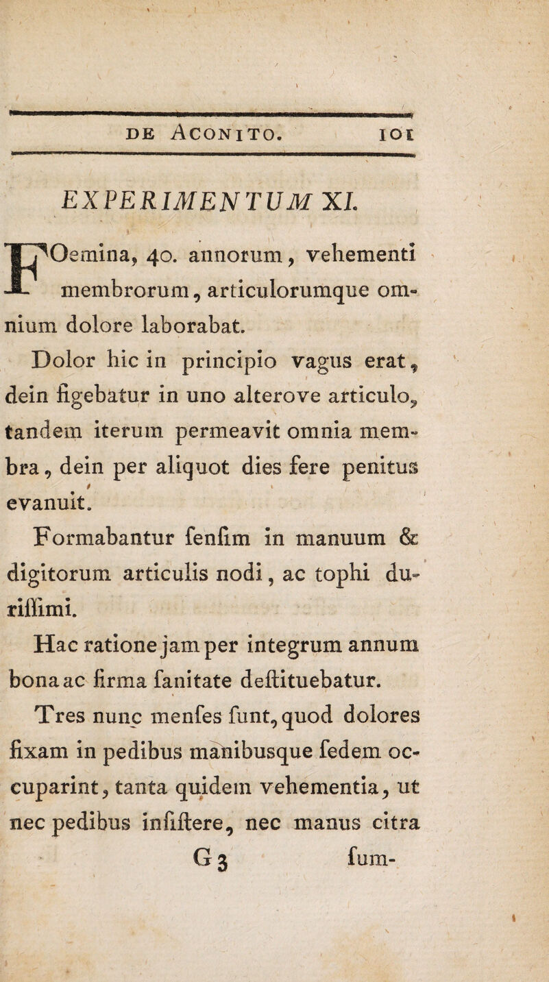 de Aconito. ioi EXPERIMENTUM XI. , P FOemina, 40. annorum, vehementi membrorum, articulorumque om¬ nium dolore laborabat. Dolor hic in principio vagus erat, I dein figebatur in uno alterove articulo^ tandem iterum permeavit omnia mem¬ bra, dein per aliquot dies fere penitus evanuit. Formabantur fenlim in manuum & digitorum articulis nodi, ac tophi du- riffimi. Hac ratione jam per integrum annum bona ac firma fanitate deftituebatur. \ Tres nunc menfes funt, quod dolores fixam in pedibus manibusque fedem oc¬ cuparim, tanta quidem vehementia, ut nec pedibus infiftere, nec manus citra G 3 fum- I