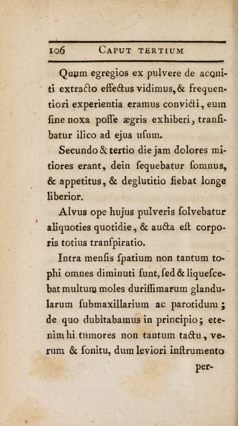 Quum egregios ex pulvere de aconi¬ ti extra&o effe&us vidimus, & frequen- tiori experientia eramus convi&i, eum line noxa polle aegris exhiberi, tranfi- batur ilico ad ejus ufum. Secundo & tertio die jam dolores mi¬ tiores erant, dein fequebatur fomnus, & appetitus, & deglutitio fiebat longe liberior. Alvus ope hujus pulveris folvebatur I aliquoties quotidie, & au&a eft corpo¬ ris totius tranfpiratio. Intra menfis fpatium non tantum to¬ phi omnes diminuti funt, fed & liquefce- bat multum moles durilfimarum glandu¬ larum fubmaxillarium ac parotidum ; de quo dubitabamus in principio; ete¬ nim hi tumores non tantum tadu , ve¬ rum & fonitu, dum leviori inftrumento per- l