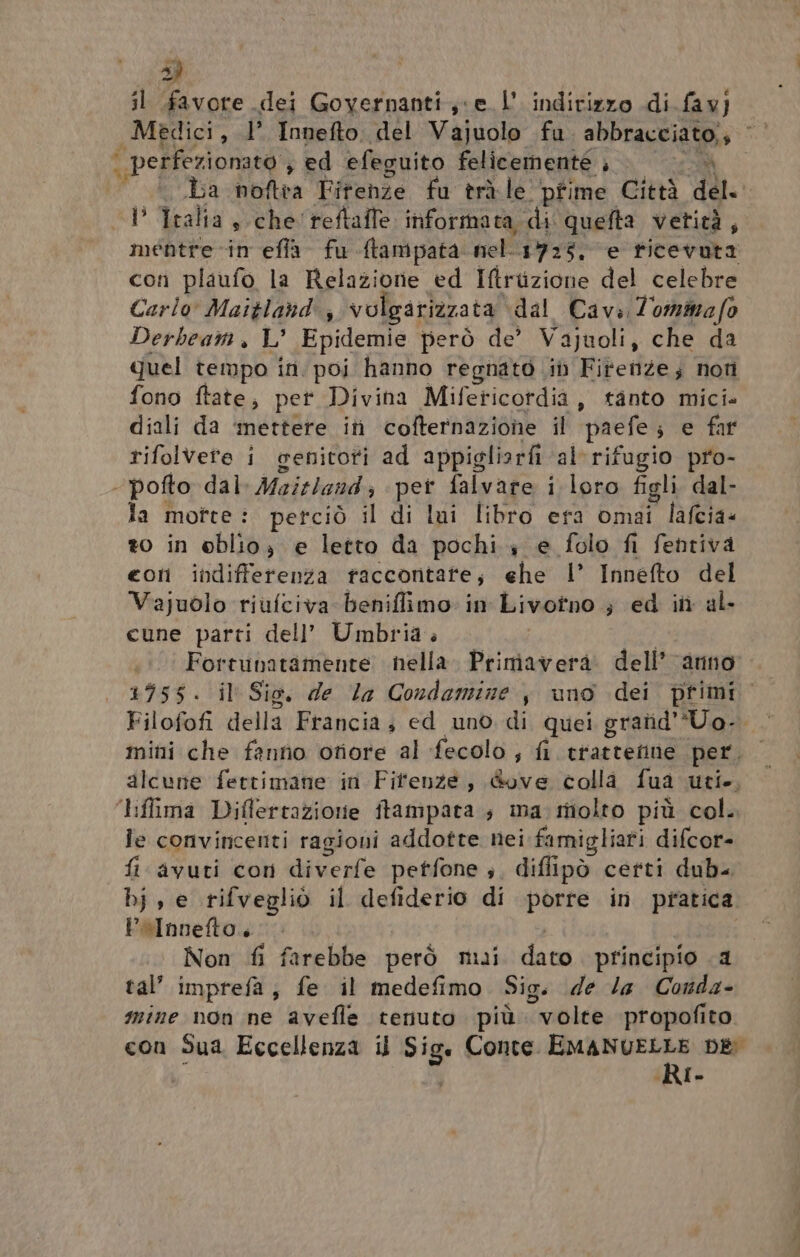 > il favore dei Goyernanti ce L'indirizzo di fav] Medici, 1’ Innefto del Vajuolo fu SoPraspia gio ha 4 | perfezionato ; ed efeguito felicemente ; o ba noftra Fitenze fu tràle pfime Città deli -P Tralia, che'reftaffe informata, di quefta vetità, mentre -in efla- fu Atampata nel-1725, ‘e ticevuta con plaufo la Relaziorie ed Iftrizione del celebre Carlo’ Maitland'; volgariazata dal Cava Zommafo Derbeam, L’ Epidemie però de’ Vajuoli, che da quel tempo in. poi hanno regnato it Firenze; noti fono ftate, per Divina Mifeticordia, tanto mici. diali da ‘mettere itì cofternazione il ‘paefe; e far rifolvete i genitoti ad appigliorfi al‘ rifugio pro- . pofto dal. Maitland ; pet falvare i loro figli. dal- la motte: perciò il di lui libro era omai lafcia« to in oblio, e letto da pochi 4 e folo fi fentiva con indifferenza taccontate; ehe 1’ Innefto del Vajuolo riufciva beniflimo: in Livotno ; ed in al- cune parti dell’ Umbria » I Fortunatamente nella. Primavera. dell’ anno +955 «Jil Sio, della Condamize , uno dei primi Filofofi della Francia; ed uno. di quei gratid'Uo-. mini che fanno otiore al fecolo ; fi etias ceto per. alcune fettimane in Fitenze, &amp;ove colla fua uti, liffima Diflertazione itampata; ma: molto più col. le convincenti ragioni addotte nei famigliati difcor- fi avuti con diverfe petfone ;, diflipò certi dub< bj, e rifvegliò il defiderio di porre in pratica. Polnnefto., Non fi farebbe però mui dato principio .a tal’ imprefa, fe il medefimo Sig. de la Conda- mine non ne avefle tenuto più “volte propofito con Sua Eccellenza il Sige Conte. BAT DE [-
