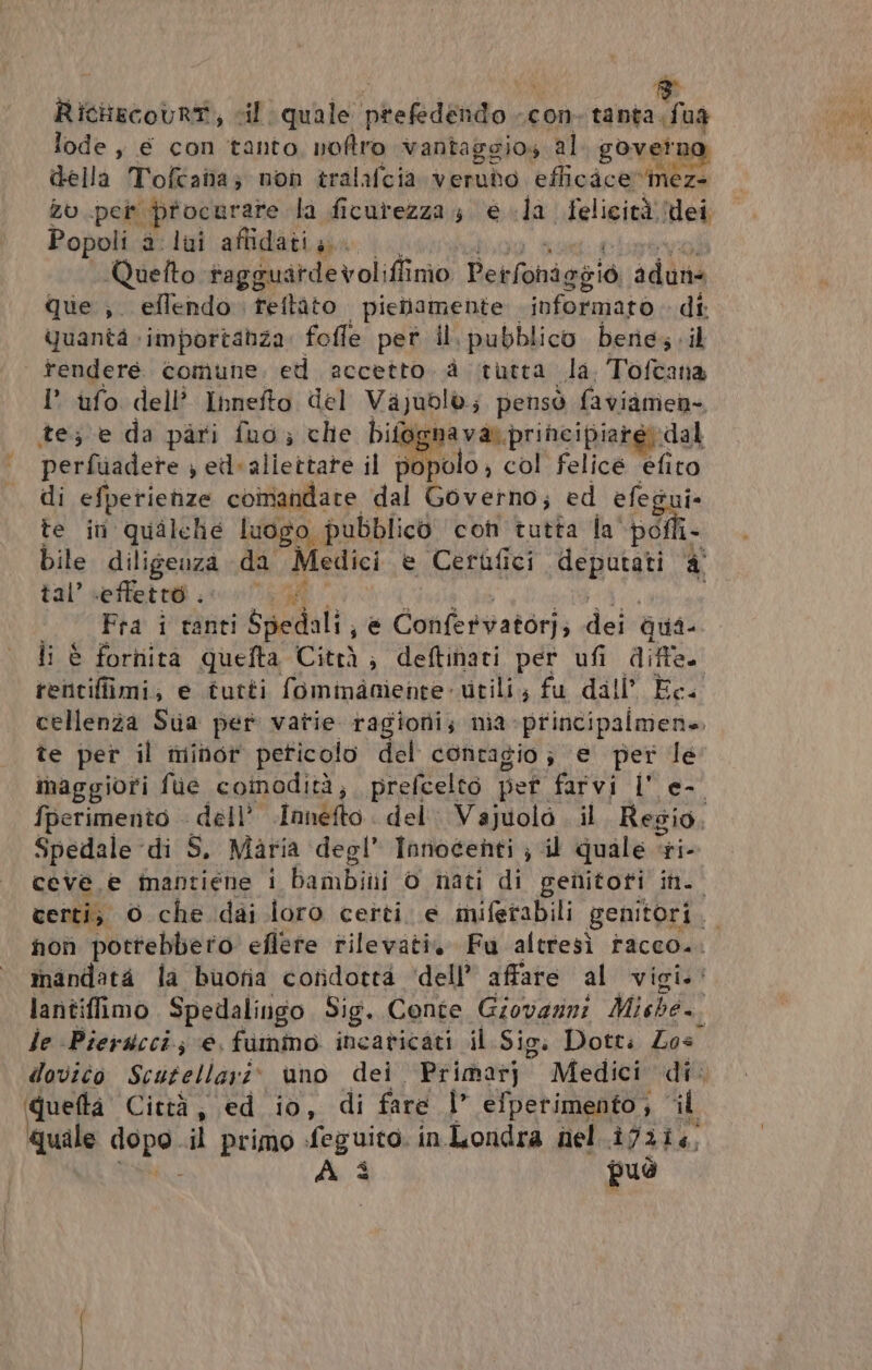 RicHiecoUrT, cil quale ‘phekdéndo.i con tanta, LA lode, € con tanto, noftro vantaggios al gover ag della Tofcana; non tralafcia verudo eflicace»mez- Zu per procurare la ficurezzas e la felicità dei Popoli a lui affidati, Quefto fagguardevoli iffinmo Perfoniggiò, adune que , eflendo. reftito pienamente informato di quanta importanza: fofle pet il. pubblico bere; il tengeré. comune, ed aecetto à tutta. da, Tofcana te ini ana? Lod, pira con tutta la‘ ve: bile diligenza da Medici e Cerufici MEBFARILA à tal’ effetto. Fra i tanti Spedali sè Confervatori; dei qui- li è fornita quefta Città ; deftinati per ufi diffe rentifiimi, e tutti fominaoiente- utili; fu dall’ Èc. cellenza Sua per vatie ragioni; nia principalmene. te per il minor peticolo del contagio; e per le maggiori fue coinodità, prefcelto pet farvi Il e- fperimento - dell’ Innefto < del Vajuolo il Regio, Spedale di S, Maria degl” Innocenti ; il quale ri- ceve e inantiene i bambiii © nati di genitoti in. certi, 0 che dai loro certi. e miferabili genitori. non pottebbero eflete rilevati Fu altresì racco... mandata la buoria coridotta ‘dell’ affare al vigi.: lantiflimo Spedalingo Sig. Conte Giovazni Mishe. le Pierucci.; e, fummo incavicati il Sig. Dotti Zos dovito Scutellarit uno dei Primarj Medici di. queftà Città, ed io, di fare |” efperimento; “il quale Pepe: il primo Meg ac in Londra nel ifzie, À È può D