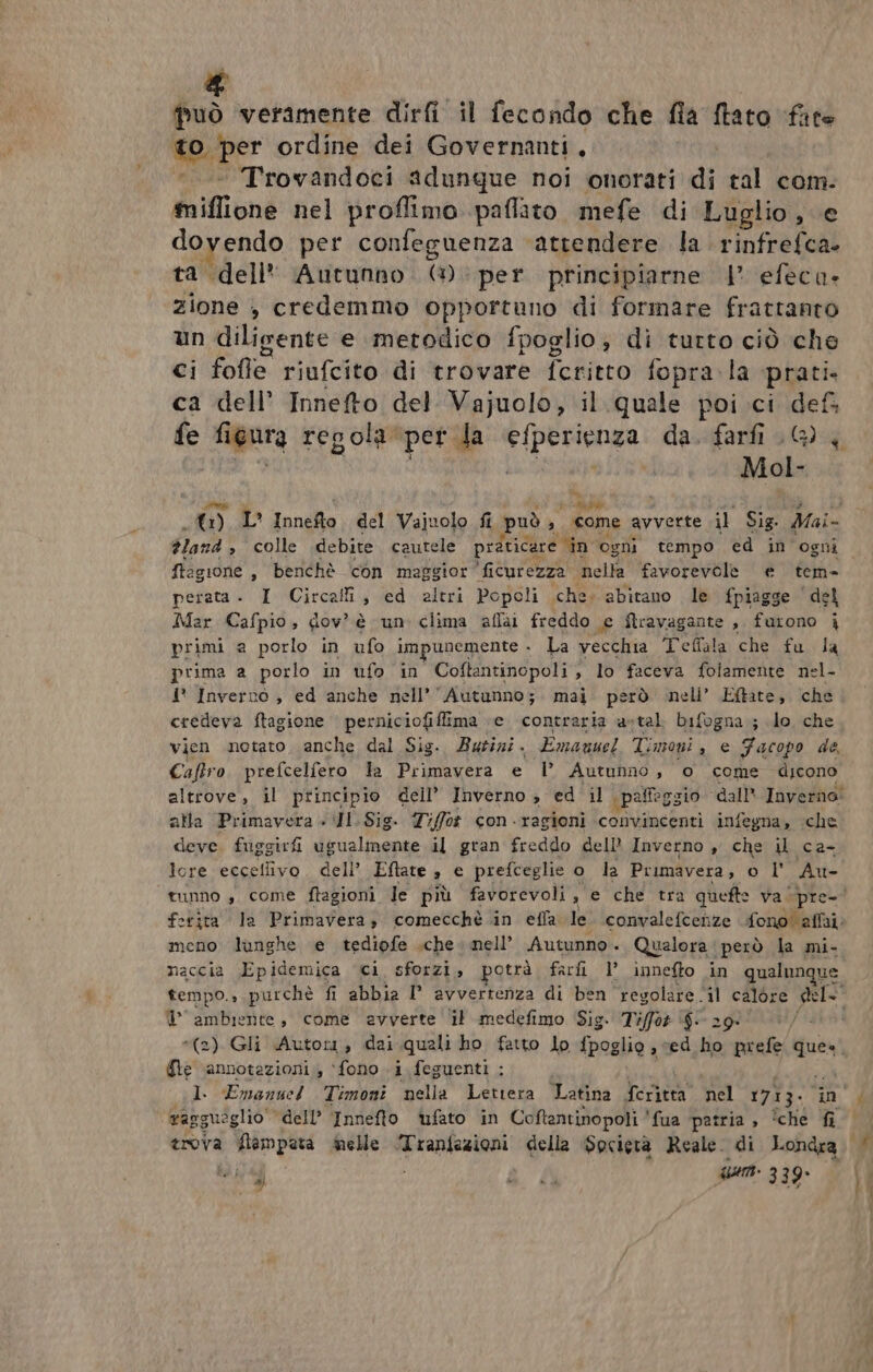 & può veramente dirfi il fecondo che fia ftato face to-per ordine dei Governanti, *. Trovandoci adunque noi onorati di tal com. suine nel proflimo paflato mefe di Luglio, e dovendo per confeguenza ‘attendere la rinfrefca. ta dell* Autunno. (1) per principiarne | efeca- zione , credemmo opportuno di formare frattanto un diligente e metodico fpoglio; di turto ciò che ci fofle riufcito di trovare feritto fopra.la prati. ca dell’ Innefto del Vajuolo, il quale poi.ci def fe figura regola: per da NET da. farfi .@) Mol- dland > colle debite cautele praticare in ogni tempo ed in ogni ftagione , benchè con maggior 'ficurezza nella favorevole e tem- perata - I Circali, ed altri Popoli che; abitano le fpiagge del Mar Cafpio, dov è un clima aflai freddo e ftravagante , furono i primi a porlo in ufo impunemente - La vecchia Teffala che fu la prima a porlo in ufo in Coftantinopoli , lo faceva folamente nel- i* Inverno , ed ‘anche nell’’Autunno;. mai. però neli’ Eftate, che credeva ftagione perniciofilima ‘e. contraria a-tal bifogna ; lo che vien notato, anche dal Sig. Burizi. Emanuel Timoni, e Facopo de, Caftro prefcelfero la Primavera e l° Autunno, o come dicono alla Primavera + Il. Sig. Tiffot con ragioni convincenti infegna, ‘che deve. fuggirfi ugualmente il gran freddo dell Inverno , che il ca- lore eccetlivo. dell’ Eftate è e prefceglie o la Primavera, o l' Au- meno lunghe e tediofe sche. nell’ Autunno. Qualora però la mi- naccia Epidemica ci sforzi, potrà farfi l’ innefto in qualunque © ambiente, come avverte il medefimo Sig. Tiffor $- 2 Ge ‘annotazioni, ‘fono i. feguenti ; I. Emanuel Timoni mella Letiera Latina feritta nel 1713. vagguòg glio dell’ Innefto ufato in Coftantinopoli 'fua patria, îche È trova flampata melle RE della Spcietà Reale. di Londra 884 um 339
