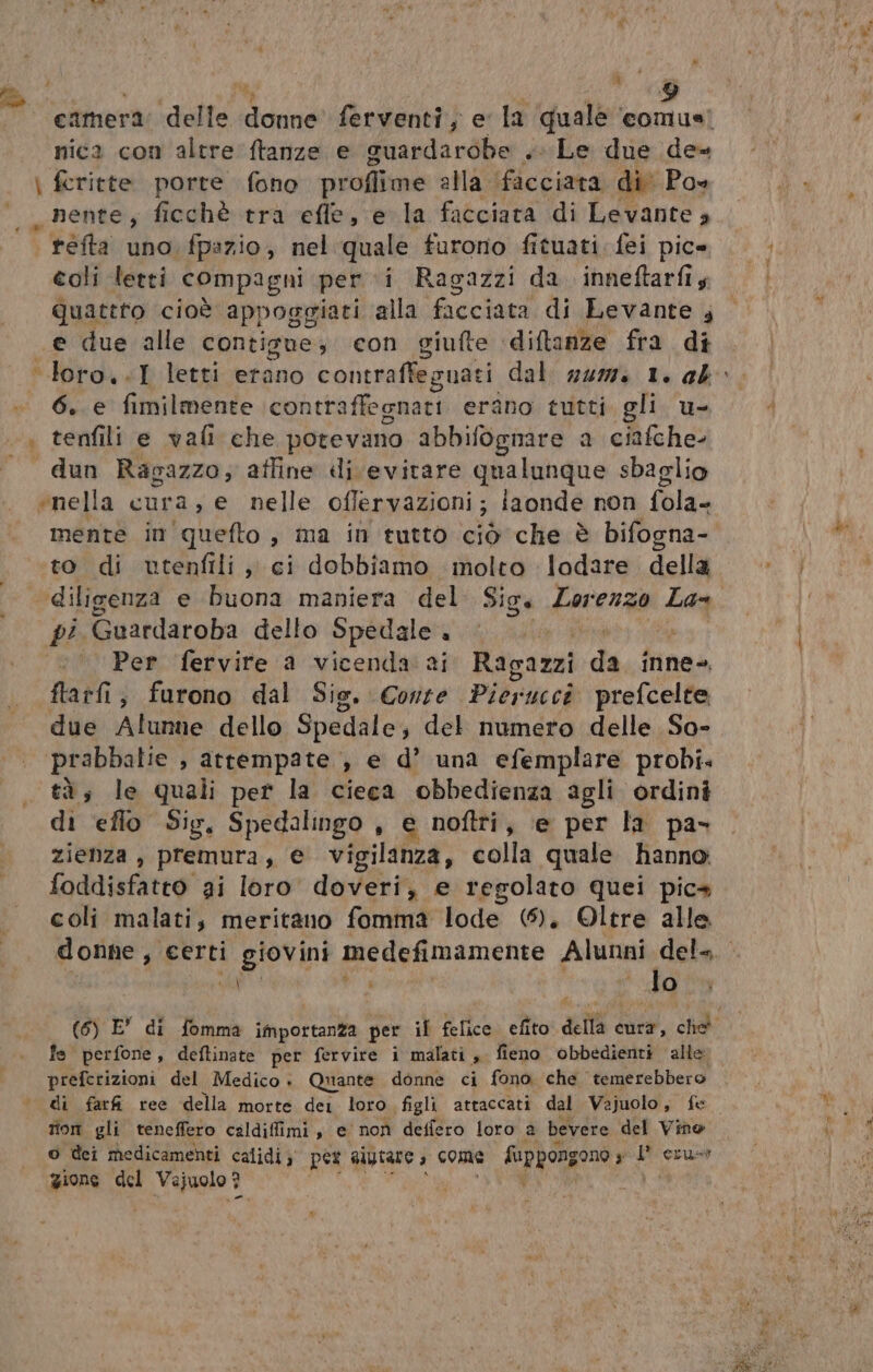 camera: delle donne ferventi, e la quale ‘comus’ nica con altre ftanze e guardarobe .. Le due de« \ fcritte porte fono proflime alla ‘ficciata di Po» _nente, ficchè tra efle, e la facciata di Levante » * +èfta uno fpazio, nel quale furono fituati fei pic» coli letti compagni per i Ragazzi da. inneftarfiy quattro cioè appoggiati alla facciata di Levante A e due alle contigue; con giufte ‘diftanze fra di ‘loro..I letti etano contraffeguati dal. num. 1. ab» 6. e fimilmente \contraffegnari erano tutti gli. u- | tenfili e vali che potevano abbifognare a ciafche- dun Ragazzo; affine di evitare qualunque sbaglio «nella GULA.: e nelle offervazioni; iaonde non lx mente in quefto, ma in tutto ciò che è bifogna- to di utenfili , ci dobbiamo molto lodare della diligenza e buona maniera del Siga Lorenzo La pi Guardaroba dello Spedale. &lt; | ‘Per fervire a vicenda ai Ragazzi da inne-. ftatfi, furono dal Sig. Conte Pierucci prefcelte due Alunne dello Spedale; del numero delle So- ‘prabbalie , attempate , e d’ una efemplare probi. tà; le quali per la cieca obbedienza agli ordini di eflo Sig, Spedalingo , e noftri, ‘e per la pa- zienza , premura, € vigilanza, colla quale hanno: foddisfatto ai loro doveri, e regolato quei pics coli malati, meritano fomma lode (5). Oltre alle donne, certi giovini medefimamente Alunni del=. gigi Ladd, Ù lo (6) E” di fomma importanza per if felice efito della cura, che fe perfone, deftinate per fervire i malati, fieno obbedienti alle preferizioni del Medico . Quante donne ci fono che. temerebbero di farfi ree della morte dei loro figli attaccati dal Vajuolo , fe tion gli teneffero caldiffimi, e non deffero loro a bevere del Vino o dei medicamenti calidi; pes alytare a come RINRIA 3 gi ccust gione del Vejuolo 3 |