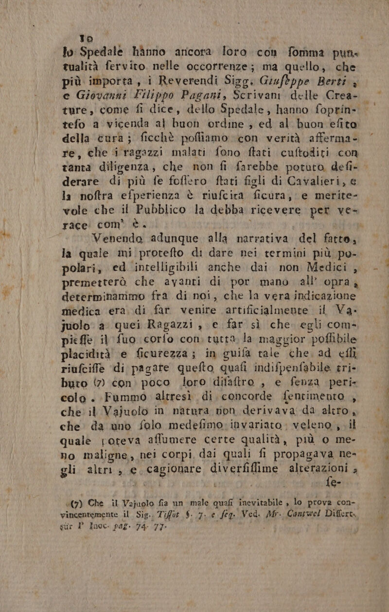 fa to lo: Spedale hànno ancora loro con fomma pun tualità fervito. nelle occorrenze; ma quello; che e Giovanni Filippo Pagani, Scrivani delle Crea- tefo a vicenda al buon ordine ; ed al buon efito della cura; ficchè pofliamo con verità afferma- re, che i ragazzi malati fono ftati cuftoditi .con tanta diligenza; che non fi farebbe potuto, defî- derare di più fe fofiero ftati figli di Cavalieri, la noftra efperienza è riufcira ficura, e merite- vole che il Pubblico la debba ricevere per ve- race com’ è. , polari, ed ‘intelligibili anche dai non Medici , premetterò che avanti di por mano all’ opraz determinammo fra di noi, che la vera indicazione medica era. di far venire artificialmente il Va. juolo a quei Ragazzi , e far sì che. egli com- piefle il fuo corfo con. tutta la maggior poflibile placidità e ficurezza; in guifa tale che. ad eflì riufciffe di pagate quefto quafi indifpenfabile eri- buto (7) con. poco loro difaftro , e fenza peri colo . Fummo altresì di concorde fentimento , che. il Vajuolo in natura von derivava. da altro, che da uno folo medefimo: invariato: veleno ; il quale poteva affumere certe qualità, più o me- no maligne, nei corpi, dai quali fi propagava ne- gli altri ; e. cagionare diverfiflime alterazioni , fe- ‘(7) Che il Vajuolo fia un male quali inevitabile , lo prova con- vincentemente il Sig.. Tifo 6. 7. e feg. Ved. Mr. Contwel Differt. sur 1° Inoc. peg. 74 77: