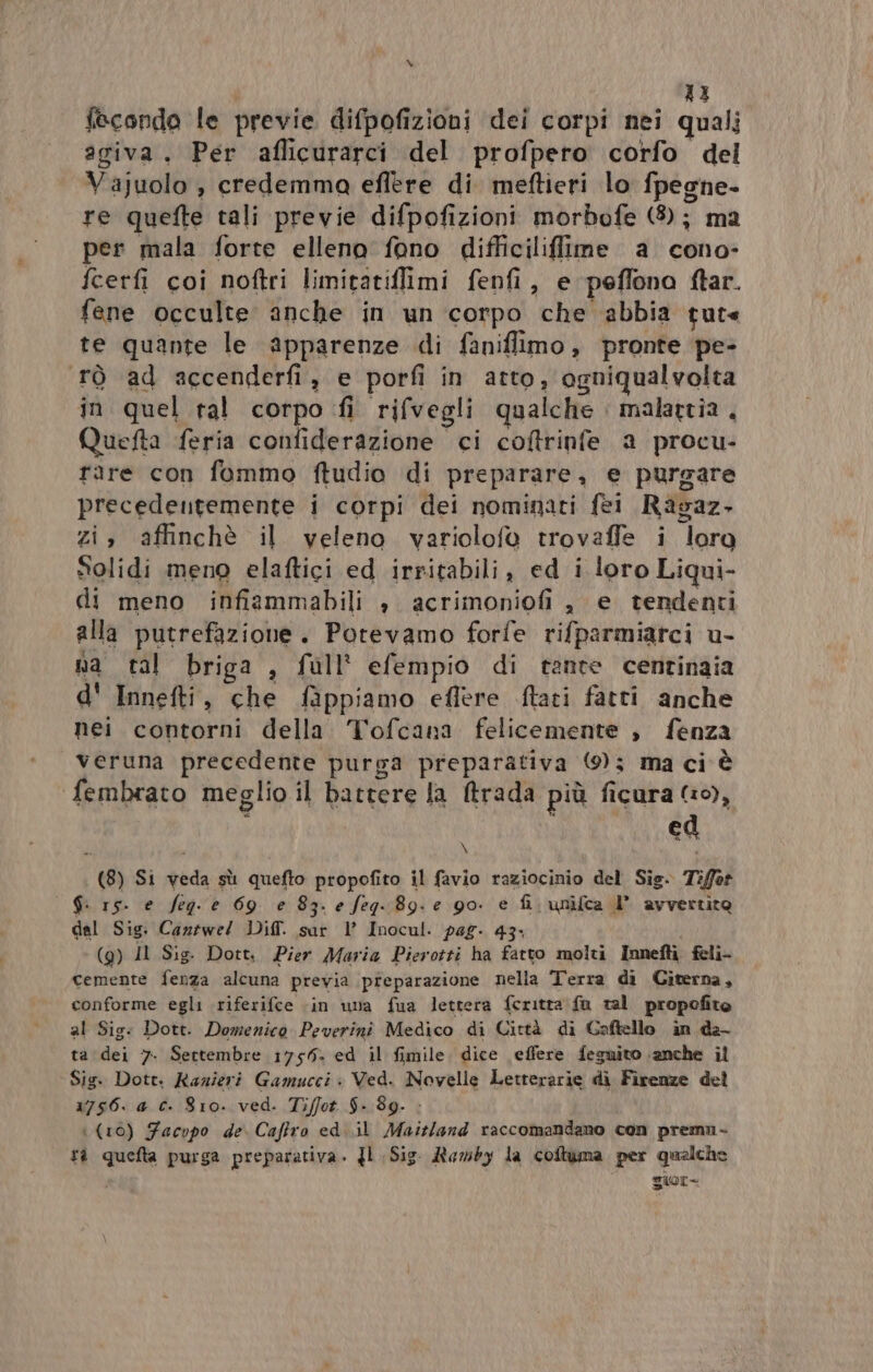 43 fecondo le previe difpofizioni dei corpi nei quali agiva. Per aflicurarci del profpeto corfo del Vajuolo , credemma eflere di meftieri lo fpegne- re quefte tali previe difpofizioni morbofe (8); ma per mala forte elleno fono difficiliflilme a cono- fcerfi coi noftri limitatiflimi fenfi, e peffona ftar. fene occulte anche in un corpo che ‘abbia tute te quante le apparenze di faniffimo, pronte pe- tò ad accenderfi, e porfi in atto, ogniqualvolta in quel tal corpo fi rifvegli qualche malattia, Quefta feria confiderazione ci coftrinfe a procu- rare con fommo ftudio di preparare, e purgare precedentemente i corpi dei nominati fei Ravaz. zi, affinchè il veleno variolofo trovaffle i loro Solidi meno elaftici ed irritabili, ed i loro Liqui- di meno infiammabili » acrimoniofi, e tendenti alla putrefazione. Potevamo forfe rifparmiarci u- na tal briga , full’ efempio di tante centinaia d' Innefti, che fappiamo eflere ftati fatti anche nei contorni della Tofcana felicemente , fenza veruna precedente purga preparativa (0); ma ci è fembrato meglio il battere la Mtrada più ficura 10), ed \ (8) Si veda sù quefto propofito il favio raziocinio del Sig. 7iffot S. 15. e feg- e 69 e 83- e feg- 89. e go. e fi, unifca I avvertito dal Sig. Caziwe/ Dif. sur 1’ Inocul. pag. 43: i (9) Il Sig. Dott, Pier Maria Pierotti ha fatto molti Innefti feli- cemente fenza alcuna previa preparazione nella Terra di Citerna, conforme egli riferifce ‘in una fua lettera feritta fa tal propofito al Sig: Dott. Domenico Peverini Medico di Città di Caftello in da- ta dei 7. Sertembre 1756. ed il fimile, dice effere feguito anche il ‘Sig. Dott. Razieri Gamucci è Ved. Novelle Letterarie di Firenze del 1756. a c. 810. ved. Tiffot $. 89. &gt; i (10) Facopo de. Caffro ed. .il Maitland raccomandano con premn- ti quefta purga preparativa. Jl Sig. Ramby la coftuma per qualche sor