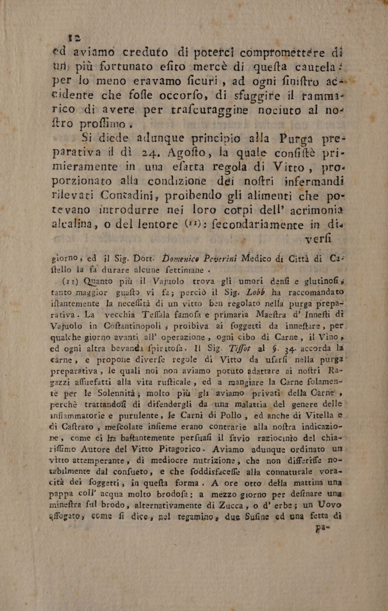 tz ed aviamo creduto di potetci compromettere di uri; più fortunato efito mercè di quefta cautela? per lo meno eravamo ficuri, ad ogni finiftro ac4» cidente che fofle occorfo, di sfuggire il tamma= rico di avere per trafcuraggine nociuto al no: ftro proflimo Si diede adunque principio alla Putga pre: parativa il dì 24. Agofto, la quale confiftè pri- mieramente in una efarta regola di Vitto, pro: porzionato alla condizione dei noftri infermandi rilevati Contadini, proibendo gli alimenti che po- tevano introdurre nei loro corpi dell’ acrimonia alcalina, o del lentore (©); fecondariamente in die verfi giorno; ed il Sig. Dott: Domenico Peverini Medico di Città di Ca: {tello la fa durare alcune fettimane - (11) Quanto più il Vajiolo trova gli umori denfi e glutinofis tanto maggior guefto vi fa; perciò il Sig. Lobb ha raccomandato iftantemente la necellità di un vitto ben regolato nella purga prepa- rativa. La vecchia Teflala famofa e primaria Maeftra d’ Innefti dî Vejuolo in Coffantinopoli s proibiva ai foggetti da inneftare, per. qualche giorno avanti all’ operazione, ogni cibo di Carne, il Vinos ed ogni altra bevanda fpir Sable, Il Sig. Tifot al $. 34- accorda la carne, e propone AT regole di Vitto da vufarfi nella purga* preparativa , le quali noi non aviamo potuto adattare ai noftri Ra- gazzi affiuefatti alla vita rufticale, ed a mangiare la Carne folamen- te fer le Solennità; molto più gli aviamo privati della Carne, perchè trattandofi di difendergli da «una malattia del genere delle wiflammatorie e purulente, fe Carni di Pollo , ed anche di Vitella e. di Caftrato , mefcolate infieme erano contrarie alla noftra indicazio- ne, come ciì Ha baftantemente perfuafi il favio raziocinto del chia= rifimo Autore del Vitto Pitagorico. Aviamo ‘adunque ordinato um. vitto attemperantes di mediocre nutrizione, che non differiffe no- tebilmente dal confueto, e che foddisfaceffe alla connaturale vora- cità dei foggetti, in quefta forma. A ore otto della mattina una pappa coll’ acqua molto brodofa; a mezzo giorno per definare una, mineftra ful brodo; alternativamente di Zucca, o d’ erbe; un Uovo affogatos come fi dice; nel tegamino, due Sufine ed una fetta di n°