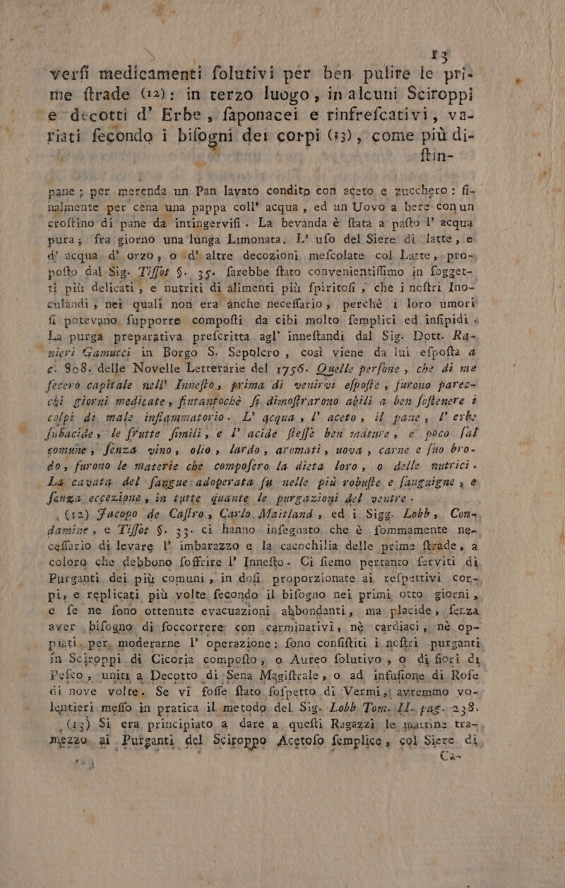 î3 verfi aleniti ani folutivi per ben pulire le pri. me ftrade (2): in terzo luogo, in alcuni Sciroppi e decotti d’ Erbe, faponacei e rinfrefcativi, va- Fiati fecondo i bifogni det corpi (13), come più di- Ù ftin- di pane ; per merenda un Pan lavato condito con aceto e zucchero: fi. nalmente per cena una pappa coll’ acqua, ed un Uovo a bere conun croftino di pane da intingervifi. La bevanda è ftata a pafto 1’ acqua pura; fra giorno una ‘lunga Limonata. L* ufo del Siere di “latte, e d’ acqua. d'orzo , od’ altre decozioni mefcolate col Latte, pro- pofto dal Sig. Tifo $-. 35. farebbe ftaro convenientifimo in fogget- ti più delicati , e nutriti di alimenti più fpiritofi , che i noftri Ino- culandi , nei quali non era anche neceffario ; perchè i loro umori fi potevano, fupporre compofti da cibi molto femplici ed infipidi + La purga preparativa prefcritta agl' inneftandi dal Sig. Dott. Ra- nieri Gamucci in Borgo S, Sepolcro , così viene da lui efpofta 4 c. 808, delle Novelle Letterarie del 1756. Quelle perfone , che di me fecerò capitale nell’ Innefto, prima di venirvi efpofte » furono parec- chi giorni medicate, fintantochè fe dimoftrarono abili a ben feftenere è colpi di male inflammatorio. L’ qgcqua » l’ aceto, il pane, Desk: fubacide » le fruste Simili, e 1 acide [feffe ben mature, è poco fal comune &gt; fenza vino, olio , lardo, aromati, uova, carne e fino bro- do, furono le materie che compofero la dieta loro, o delle nutrici. La cavata del fanguecadoperata fa nelle più robulte e fauguigne , è Senza eccezione , in tutte quante le purgazioni del ventre - é | (12) Facopo de Cafro, Carlo, Maitland , ed i Sigg. Lobb, Cons damize , e Tiffot $. 33. ci hanno infegnato, che è Polia ne- ceffario di levare 1° imbarazzo e la-cacochilia delle prime ftrade , 2 coloro che debbono foffcire l’ Innefto - Ci fiemo pertanio ferviti di Purganti dei più comuni, in dofi proporzionate ai, refpettivi cor- pi, € replicati più volte fecondo il bifogno nei primi otto. giorni, e fe ne fono ottenute evacuazioni abbondanti , ma; placide, ferza aver ,bifogno di foccorrere: con .carminativis nè cardiaci, nè op- pieti, per, moderarne l’ operazione; fono confiftiti i noftri purganti in Sciroppi di Cicoria compofto; o Aureo folutivo ; o di fieri di Pefco , uniti a Decotto di Sena Magiftrale , 0 ad infufione di Rofe di nove volte. Se vi foffe ftato fofpetto di Vermi,i avremmo vo leptieri meffo in pratica il metodo del Sig. Lobb Tom. LI. pag. 238. (13) Si era, principiato a dare a, quefti Ragazzi: le atrine tra- mezzo. al. Putganti. del Sciroppo Acetofo femplice » col Siere di la 2 a b)