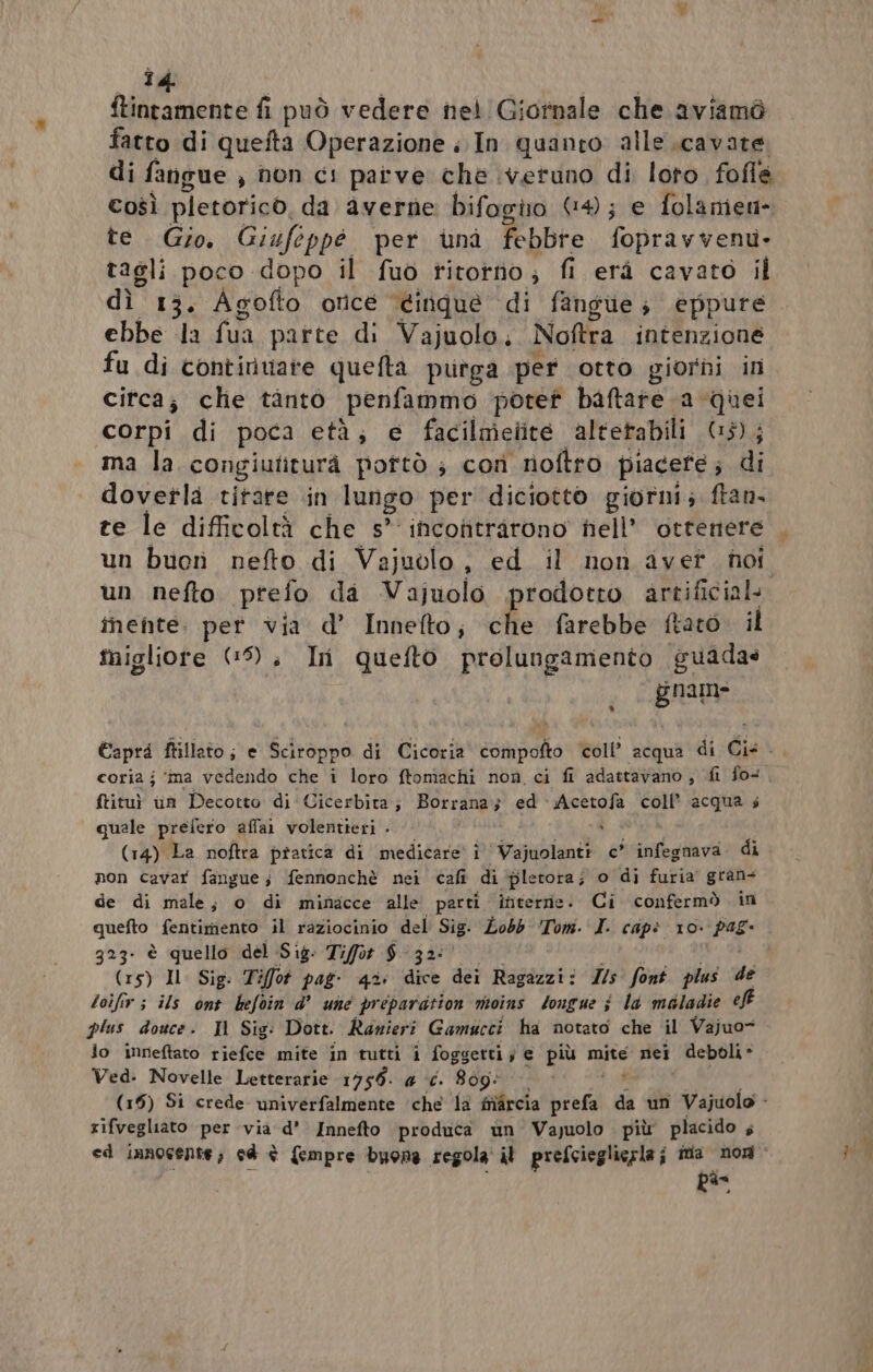 î4 ftintamente fi può vedere nel Giornale che aviamò fatto di quefta Operazione ; In quanto alle cavare di fangue , non ci parve che \veruno di loto fofle Così pietorico. da averne bifogio (4; e folanien» te. Gio. Giufoppé per unà febbre foprav vent- tagli poco dopo il fuò ritotno; fi erà cavato il dì” 13. Agofto once ‘éinque di fangue; eppure ebbe la fua parte di Vajuolo, Noftra intenzione fu di continuare quefta purga per otto giorni in citca; clie tanto penfammo poref baftare a quei corpi di poca età; e facilnieiite altetabili (15); ma la congiuliturà poftò ; cor noftro piacete; di doverla titare .in lungo per diciotto giorni; ftan, te le difficoltà che s° incotitrarono nell’ ottenere . un buon nefto di Vajuolo, ed il non avet. noi un nefto prefo da Vajuolo prodotto artificial. mente. per via d’ Innefto; che farebbe ftaro. il migliore (9), In quefto prolungamento guadas gnam Capri ftillato ; e Sciroppo di Cicoria compofto coll’ ‘acqua di Cis. coria j ‘ma vedendo che i loro ftonìachi non, ci fi adattavano ; fi fo+ ftitu) un Decotto di'Cicerbita; Borrana; ed Acetofa coll’ acqua s quale prefero affai1 volentieri - x (14) La noftra pratica di medicare i Vajuolanti c* infegnava. di non cavar fangue; fennonchè nei cafi di pletora; o di furia’ gran= de di male; o di minacce alle parti interne. Ci confermò in quefto fentimento il raziocinio del PE Lobb ‘Tom. I. cap? 10. da 323- è quello del Sig: Tifot $- 32: (15) Il Sig. Tifot pag- 43: dice dei Ragazzi: Z/s' font plus de toifir ; ils ont hefoin d’ une prepardtion moins tongue è la méladie eJF plus douce: Il Sig: Dott. Ranieri Gamucci ha notato che il Vajuo= lo inneftato riefce mite in tutti i foggetti; e più mite nei deboli- Ved. Novelle Letterarie 1959. 4 ‘é. 809: (15) Si crede univerfalmente ‘che la fivircia prefa da un Vajuolo - rifvegliato per via: d’ Innefto produca un Vajuolo più placido 4 ed innocente; cd è {empre buona regola’ il prefcieglierla ; ina non Rs
