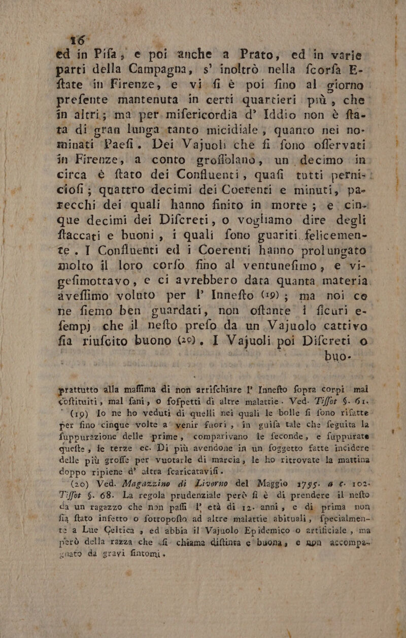 416 ed in Pifa, e poi anche a Prato; ed in varie parti della Campagna, 5’ inoltrò nella fcorfa E- ftate ‘in Firenze, e vi. fi è poi fino al giorno in altri; ma per. mifericordia d’ Iddio non è fta- ta di gran lunga.ranto micidiale; quanro nei no- minati “-Paefi. Dei Vajuoli che fi fono offervati in Firenze, a conto groflolano, un decimo ‘in ciofij quattro decimi dei Coerenti e minuti, pa- que decimi dei Difcreti, o vogliamo dire degli ftaccati e buoni, i quali fono guariti felicemen- te. I Confluenti ed i Coerenti hanno prolungato molto il loro corfo fino al ventunefimo, e vi- aveffimo voluto per l’ Innefto (9); ma noi ce ne fiemo ben guardati, non oft'ante 1 ficuri e- femp). che il nefto prefo da un.Vajuolo cattivo fia riufcito buono (9. I Vajuoli poi Difcreti © buo- coftituiti, mal fani, © fofpetti di altre malattie. Ved. Tiffor $. Gi. * (19) To ne ho veduti di quelli nei quali le ‘bolle fi fono rifatte per fino ‘cinque ‘volte a‘ wenir fuori, in guifa tale che feguita la fuppurazione delle prime, e comparivano le feconde, e fuppurate quefte , ie terze ec. ‘Di più avendone in un foggetto fatte incidere delle più groffe per vuotarle di marcia; le ho ritrovate la mattina doppo ripiene d’ altra fcaricatavifi + (20) Ved. Magazzino di Livorno del Maggio 1755. @ € 102- Tiffot $. 68. La regola prudenziale però fi è di prendere il nefto da un ragazzo che ‘non pali 1’ età di 12. anni, e di prima non fia ftato infetto o fottopofto ad altre ‘malattie abituali, fpecialmen- te a Lue Celtica 3 ed abbia il Vajuolo Epidemico 0 artificiale ,, ma però della razza che «fi chiama diftinta e'buonas e apn accompa- ynato da ‘sravi fintomi.