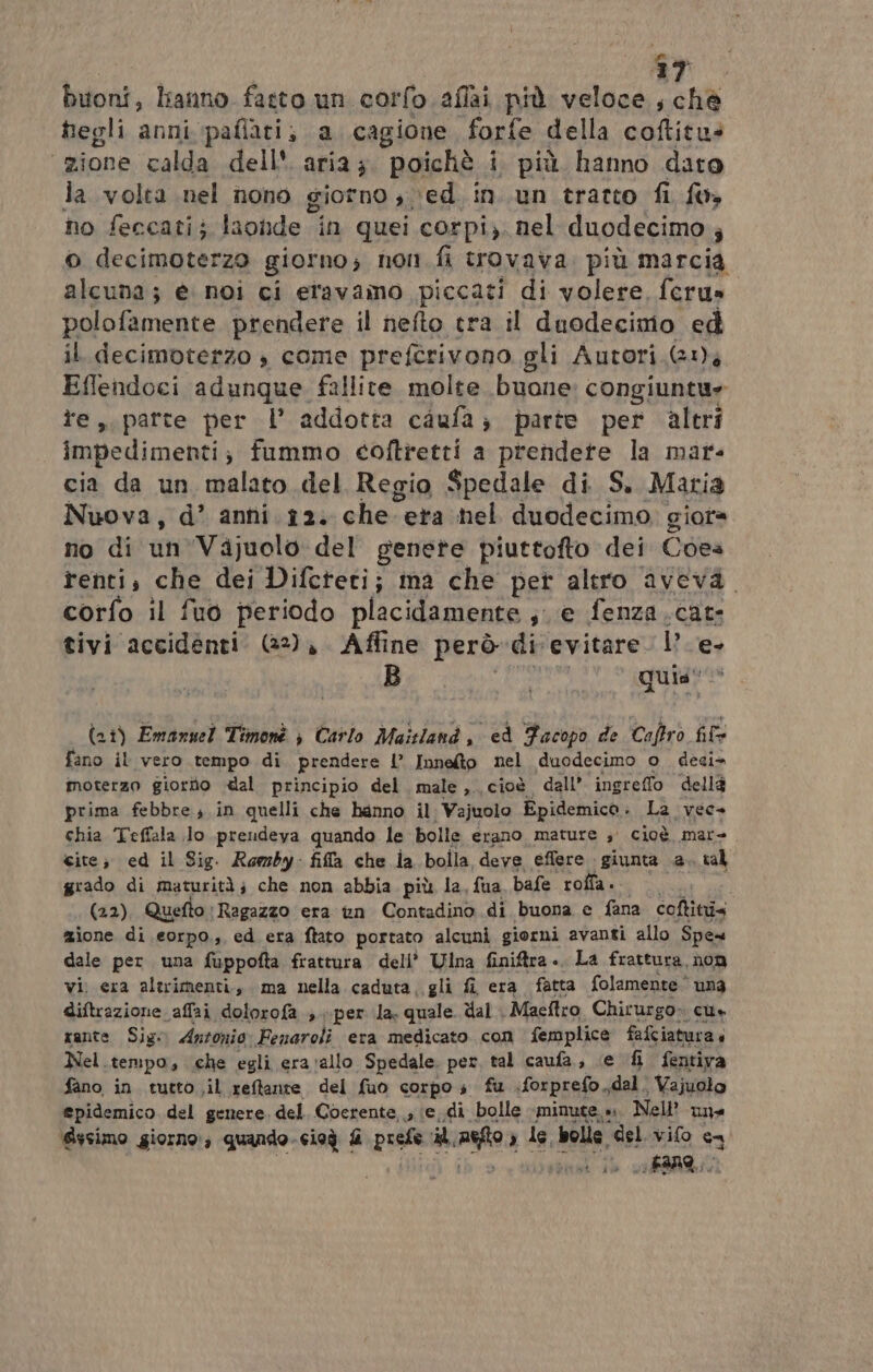 ar. buoni, liano fatto un corfo.aflai più veloce, chè hegli anni paflati; a cagione forfe della coftitu: zione calda dell'. aria; poichè i più hanno dato la volta nel nono giorno , ved in. un tratto fi fw» no feccati; laonde in quei corpi). nel duodecimo ; o decimoterzo giorno; non fi trovava. più marcia Lei è noi ci eravamo piccati di volere fcru» polofamente prendere il nefto tra il duodecimo ed il decimoterzo è come prefîrivono gli Autori. (1), Effendoci adunque fallite molte buone: congiuntu» te, patte per l’ addotta caufa; parte per altri impedimenti; fummo coftretti a prendete la mar- cia da un malato del Regio Spedale di S. Maria Nuova, d’ anni 12. che era nel duodecimo giora no di un'Vajuolo del genete piuttofto dei Coea renti, che dei Difeteti; ma che pet altro aveva. corfo il fuo periodo placidamente se fenza.cat tivi accidenti. (22), Affine però di evitare le quis! i (ai) Emannel Timonè è Carlo Maisland , ed Facopo de Caftrò fil fano il vero tempo di prendere I’ Innefto nel duodecimo o deci» moterzo giorito «al principio del. male ,. cioè dall’ ingreffo dellè prima febbre in quelli che hanno il: Vajuolo Epidemico. Là vec- chia Teffala Jo preudeya quando le bolle erano mature 3° Cioè mare cite; ed il Sig. Romby: fila che ia bolla, deve effere giunta a. tal grado di maturità; che non abbia più la, fua bafe roffa. Dea . (22), Quefto Ragazzo era vn Contadino di buona e fana coftitii< zione di eorpo.,, ed era ftato portato alcuni giorni avanti allo Spe dale per una fuppofta frattura dell’ Ulna finiftra .. La frattura, non vi. era altrimenti., ma nella caduta, gli fî era fatta folamente una diftrazione affai dolorofa ;. per la. quale. dal . Maeftro. Chirurgo» cus rante Sigo Antonio: Fenaroli era medicato con femplice fafciatura Nel. tempo, che egli era vallo Spedale. per tal caufa, ce fi fentiva fano in tutto ;il reffante del fuo corpo s fu forprefo,, dal. Vajuolo epidemico del genere. del. Coerente, ; ie..di bolle «minute.» Nell una Sssimo giorno; quando. cioà £ prsla il, aa } le, bolle. del vifo ca