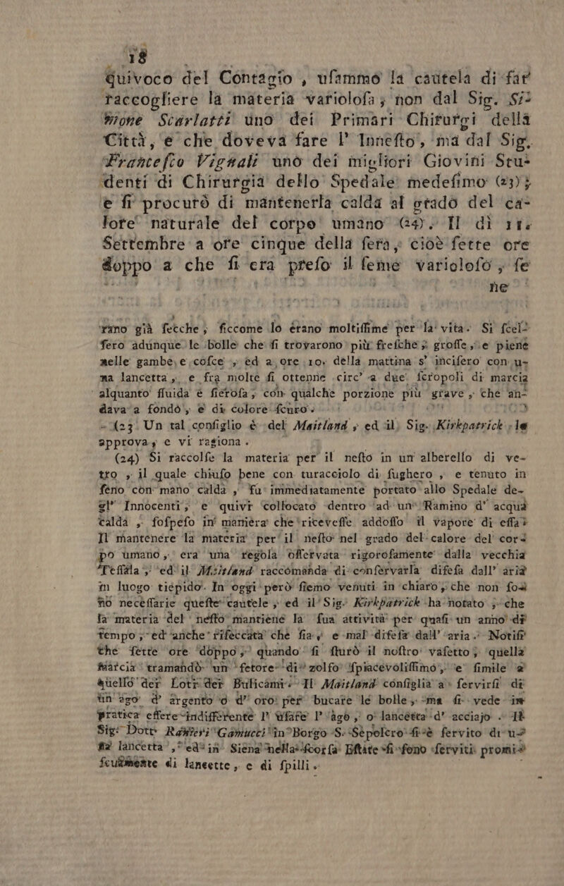 Quivoco del Contagio , ufammo la cautela di far taccogliere la materia -variolofa } non dal Sig. S# Wone Scarlatti ino dei Primari Chirfurgi della Città, e che doveva fare l’ Innefto,, ‘ma dal Sig. Francefio Vicnali ùnò dei migliori Giovini Stu® ‘denti di Chirurgia dello Spedale medefimo' (23) } è fi procutò di mantenetta calda al otado del ca- lote' naturale del corpe' umano Go I di rt Settembre a ‘ofe cinque della feta» cioè fette ore doppo. a che fi era prefo il feme variolofo , fe ne ‘rano già fetche; ficcome lo étano moltiffime per ‘la' vita. Si cit fero adinque. le bolle che fi trovarono» più frefche è groffe se piene melle: gambe, e cofce +, èed a ore .;10y della mattina s' incifero con ur ma lancetta, e fra molte fi ottenne . circ” @ due. feropoli di marcia ‘ alquanto' fluida è fietofa; con qualche porzione più urave s Ché ano dava a fondò, e di colore: fcuro } » (23: Un tal configlio è del Maitland &gt; ed ‘il Sio. Kirkpatrick» le ippiova.y e vi ragiona. (24) Si raccolfe la materia per il nefto in un alberello di ve- tto , il quale chiufo bene con. turacciolo di fughero sè e tenuto in ferio conmano calda ,' fu: immediatamente portato ‘allo Spedale de- si” Innocenti; e’ quivi: Colfocato -dentro ‘ad un’ Ramino d' acqua caldi ,- fofpefo in' maniera” che ‘riteveffe addofio il vapore di ella? Il mantenere la materia per'il nefto: nel grado del calore del' cord bo umano 0 era ‘ima regola èfervata rigorofamente dalla vecchia “Teflala i *ed'il' Mi island raccomanda di confervatla difefa dall’ aria tn luogo tiépido. In oggi però fi îemo vefiuti în chiaro y che non foa fio neceffarie quefte “cautele &gt; ed il'Sig. Kirkpatrick -ha-Motato' ;- che fa materia del‘ nefto* mantiene la fua attività? per quali‘ un anno-dî tempo sed ‘arithe” Sifeccata” che fia v e-mal'-difefa dall’ ‘aria. : Notift' the ferre ‘ore doppo »° girando” fi furò il noftro' vafètto }. quella fiatcià tramandò ‘um È fetore** ‘div zolfo. {piacevolifimo', ‘e’ fimile ‘@ &amp;iiello* der Loti der Bulicami Il Maitland' configlià a» fervirfîì dî lin go d argento ‘0 U” oro: per bucate le bolle; «ma fi vede in pratica effere“indifferente 1° ùfafe l'ago, o' lancéttad’ acciajo + AÈ Sig: Dott Ranieri Gamucci“în?Borgo -S: Sè polero: ‘fivè fervito diru+ sa laticertà? , Peal ini Sint mella oi e Eftàte “fi «fono ferviti: promi® fcu®merte di lancette, c di fpilli +