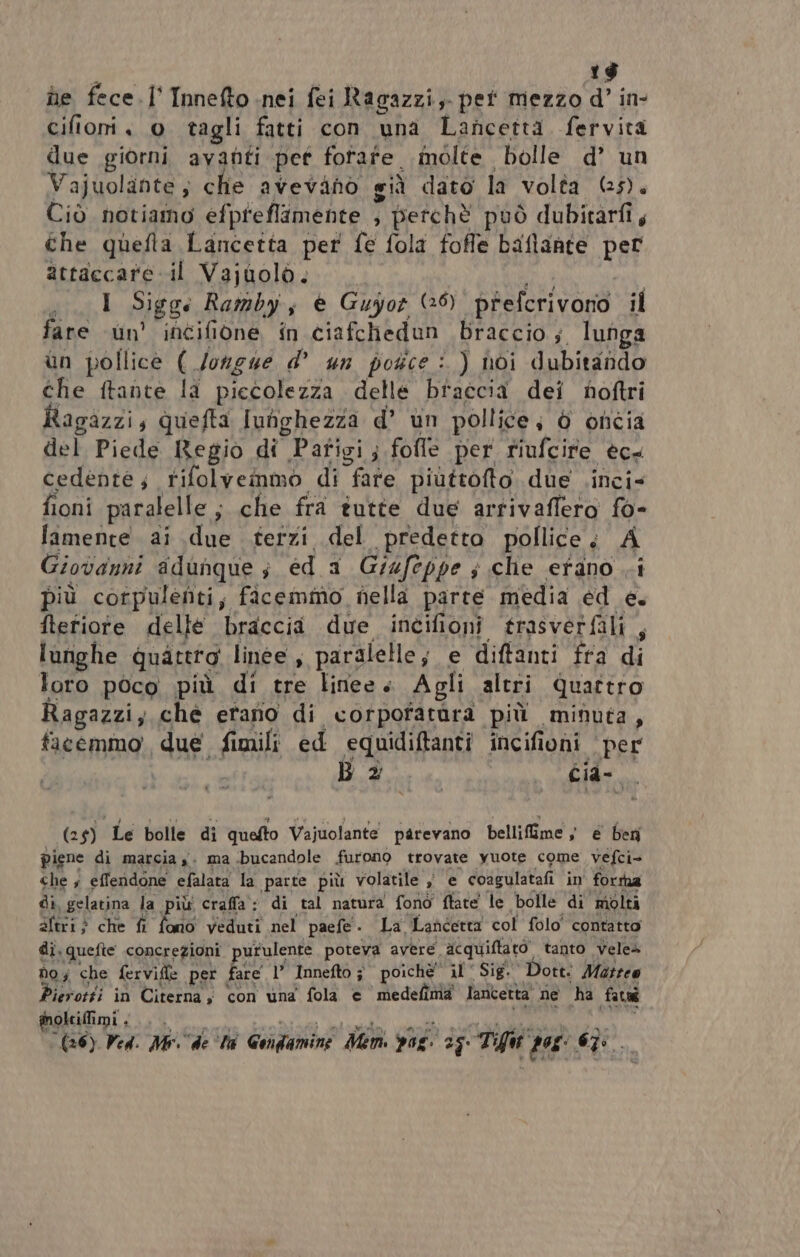 1$ ne fece. I° Innefto nei fei Ragazzi, pei mezzo d’ in- cifioni 0 tagli fatti con una Lancettà. fervita due giorni avanti pet fotafe molte bolle d’ un Vajuolante ; che avevinòo siù dato la volta (5). Ciò notiamo efpreflimente ; perchè può dubitarfi, che quefta Lancetta per fe fola foffe baflante per attaccare il Vajuolo.. er 1 Sigge Rambyi, è Guyor (26) prefcrivono il fare un’ incifione in ciafchedun braccio; lunga un pollice ( /ongue d° un potce : ) noi dubitando che ftante la piccolezza delle braccia dei noftri Ragazzi, quefta Iunghezza d’ un pollice; è oncia del Piede Regio di Pafigi; fofle per riufcire ecs cedente; rifolvemmo di fare piùttofto. due .inci= fioni paralelle ; che fra tutte due arrivaflero fo- lamente ai due terzi del predetto pollice; A Giovanni adunque; ed a G/4feppe ; che erano .i più cortpulenti; facemmo nella parte media ed e. ftetiote delle braccia due incifioni trasverfali,, lunghe quattro linee, paralelle; e diftanti fra di loro poco più di tre linee» Agli altri Quattro Ragazzi; ché etano di corpofatara più minuta, facemmo due fimili ed equidiftanti incifioni per Ba. . cia- (25) Le bolle di quefto Vajuolante parevano bellifime ; e ben piene di marcia $. ma bucandole furono trovate yuote come vefci- che ; effendone efalata la parte più volatile ; e coagulatafi in' fortha di, gelatina la più craffa: di tal natura fono ftate le bolle di molti altri} che fi fono veduti nel paefe. La Lancetta col folo' contatto di. quefte concrezioni purulente, poteva avere acquiftato tanto velea Do; che fervifie per fare 1’ Innefto î poichè il Sig. Dott: Matreo ierotti in Citerna con una fola © medefima lantetta ne ha fatuî PST (AIA O 1, dg (36) Ved: Me de ta Gondamine Men pos. 25 Tfw pos: 6Ì: