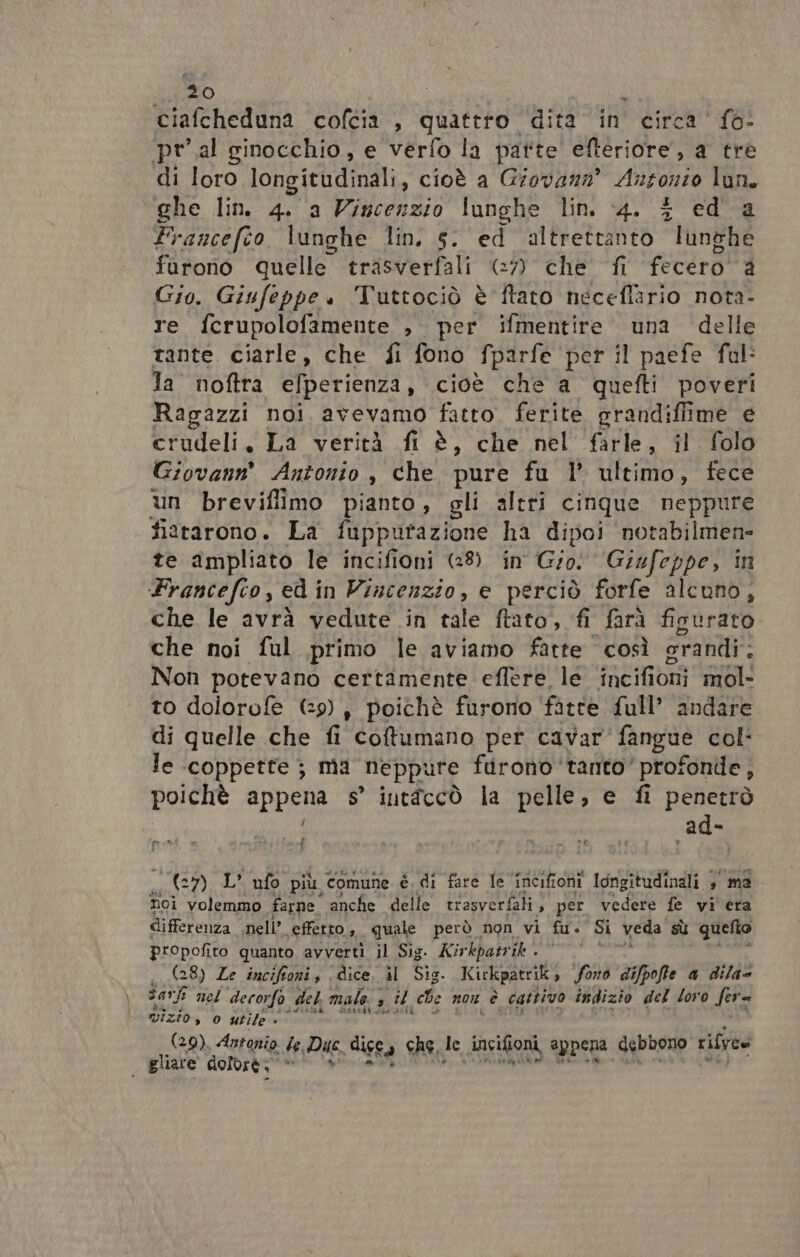 ciafcheduna cofcia , quattro ‘dita in circa ‘fo: pr'.al ginocchio, e verfo la patte efteriore, a tre di loro longitudinali, cioè a Giovanz® Ansonto lun. ‘ghe lin 4. a Vincenzio lunghe lin. 4. $ ed'a Francefco lunghe lin. 5. ed altrettanto lunghe furono Quelle trasverfali (7) che fi fecèro à Gio. Giufeppe. Tuttociò è ftato neceffario nota- re fcrupolofamente , per ifmentire una delle tante. ciarle, che fi fono fparfe per il paefe fal: Ja’ noftra efperienza, cioè che a quefti poveri Ragazzi noi avevamo fatto. ferite grandifiime e crudeli, La verità fi è, che nel farle, il. folo Giovann® Antonio, che pure fu |’ ultimo, fece un breviflimo pianto, gli altri cinque neppure fizrarono. La fupputazione ha dipoi notabilmen- te ampliato le incifioni (28) in Gio: Giufeppe, in Francefio, ed in Vincenzio, e perciò forfe alcuno, che le avrà vedute in con frato, fi farà fipurato che noi ful primo le aviamo fatte così orandi: Non potevano Rigi nen effere le en ESTTOnI mol- to dolorofe (29) , poichè furono ‘fatte full’ andare di quelle che n Coftumano per cavar'fangue col: le ‘coppette ; ma “neppure farono ‘tanto’ profonde, poichè appena s° intîccò la pelle, e fi penetrò ad- presta i + (C) L ufo più, comune è di fare le ‘incifioni longitudinali + ma hoi volemmo farne anche delle trasverfali, per vedere fe vi era differenza nell’. effetto , quale però non vi fu. Si veda sù quefio propofito quanto avverti il Sig. Kir kpatrik (28) Ze incifioni , dice il Sig. Kirkpatrik Sono difpofte a dila= sat nel decorfo del male. s PILA ce non è è cattivo indizio del loro fera vizio, o utile » (29). Antonio le, Duc dice Ca che, le Jncifioni, appena debbono rifvoe i gliare dolbrè: 2