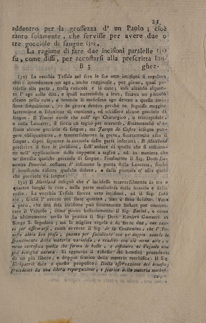 LI. addentro per «la..groffezza d’ un Paolo ; cioè tanto :folamente ; cha fervifle per avere due K°, tre gocciole di fangue (39), 0 La ragione di fare due -incifioni ‘parati ità (;i fu, come difli, per accoftarfi alla prefcritra cr, Doepdittsri We De. de ron e @Deze 30) La veethis Teffala nel fare le fue otto-incifioni fi regolava così :. introduceva un ago a ‘anche ragginofo a per piano , quafi pa- ralello alla parte , tralla cuticota e là cute; indi alzando alquan- to. 1° ago colle dita, e Quai mettendolo a leva, faceva un piccola - sbrano nella cute; e tenendo il: medefimo ago dentro a quefta ‘inci. è fione ‘fansuinante i; \\ve lo girava dentro. perchè ne. feguiffe. maggior lacerazione, ©. foluzione “di continuo 4 ed ufciffero alcune gocciole di fongue + Il Timozi vuole che coli’ ago Chirurgico , ‘0 tricuspidale ; o colla Lancetta, fi faccia un taglio per traverfo , finattantochè n° e- fcano alcime gocciole di\fangue; ma Faropo de Caftro ‘infegna pun» gere Obliguamente ,..0 trasverfalmente la partes finattantochè efca il fangue , dipoi fepaseng: la cuticola dalle parti inferiori « Il Afaitland prefcrive il fare le incifioni , full’ andare di quelle che fi coftuma- no nell” applicazione’ delle coppette a taglio: ,° ed. in. maniera che ne' fortifta qualche gocciola di fangue. Finalmente il. Sig. Dott De- menico Peverini, coftuma,d’ infinuare la punta della-Lancetta, finchè l’.inneftando rifenta qualche dolore , e dalla pio n° efca qual che gocciota di fangueli®' (33) Il Mattland infegnò che s° inc idelte trasverfalmente în tre o quactro luoghi la cute, nella parte mufcolofa delle braccia e delle cofce . La vecchia Teffala faceva otto incifioni , ed il Sig. £Loé5 tre ; fitehè l’ averne poi ' fatte quattro s non è' fato delitto”. Vetro è però, che una fola incifione può ficutamente baftare per comuni. care il Vejuolo , come prova ba ftantemente. il Sig: Butini, e come ha ultimamente. meffo ‘in pratica il ‘Sig* Dott! Ranieri Gamucri in Borgo S. Sepolcro ; mà la miglior regola è di ‘farne due, vez 122 #0 per afficuraz; fe s comè avverte il Sig: de /&amp; Condamine , che P Ts neffo abbia ben prefo è quanto per facilitare” con tr deppia canale ‘ha Spandimento della materia vartol Lofa ae rendere con ciò meno acre € menv corrofiva'quella che forma ‘le bolle , è coftitgire val Vajuolo ina più bèonicna natura Sì aggiunga il ‘\fifle fot‘ déi benefizj' procedenti dè un più libero, € doppio fcarico della’ maveria morbifica. HM Si ia. Kirkpatr ik dice 4 quefto propofito : Dallà* dffervazione dei dohofica; procedenti da una lilera N fone » e è fearico della materia morbifi- vic. prnad; a è