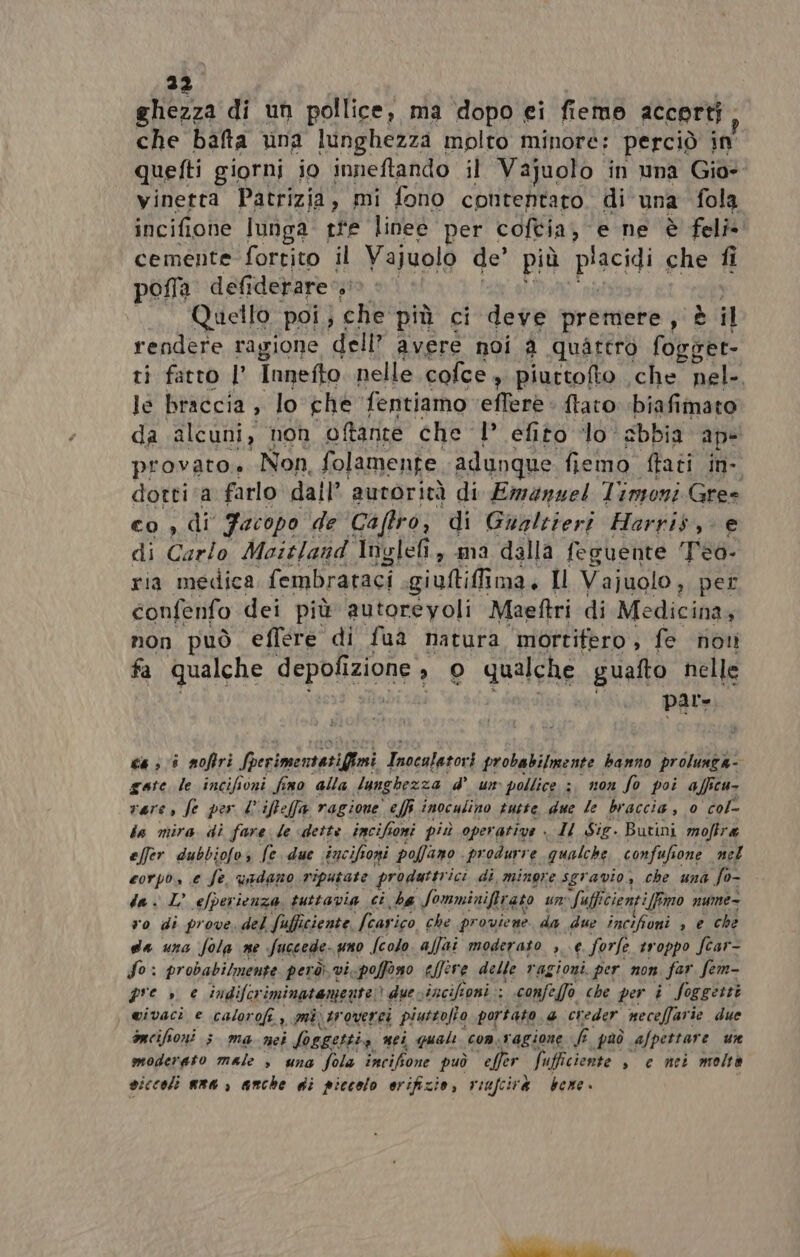 ghezza di un pollice, ma dopo ei fiemo accorti, che batta una lunghezza molto minore: perciò in quetti giorni io inneftando il Vajuolo in una Gio» vinetta Patrizia, mi fono contentaro. di una fola incifiohe lunga tre linee. per coftia; e ne è fel cemente fortito il Vajuolo de’ più ‘piacidi che fi pofla defiderare — Quello poi; che più ci deve premere, è i rendere ragione dell” avere noi a quattro fogper- ri fatto | Innefto nelle cofce, piurtofto che nel-. le braccia ; lo che fentiamo efferè : {tato ‘biafimato da alcuni, non oftante che l efito lo. sbbia ape provato.» Non, folamente. adunque fiemo (tati in- dotti ‘a farlo dall’ autorità di Emanuel Timoni Gres co , di Facopo de ‘Caftro, di Gualtieri Harris, e di Carlo Moitland Inglefi, ma dalla feguente Teo. ria medica fembrataci giuftiffima, Il Vajuolo, per confenfo dei più autoreyoli Maeftri di Medicina, non può eflere di fua natura mortifero, fe non fa qualche SEPRUZIONE * O qualche guafto nelle | par- ca 308 noftri fperimentatifimi Inocatatori probabilmente banno prolunga- gate le incifioni fino alla lunghezza d’ um pollice :, non So poi affeu- vere, fe per L'iffeffa ragione effi inoculino tutte, due le braccia, 0 col- ia mira di fare le «dette incifior toni più operative Il Sig. Butini moftra effer dubbiofo, fe due incifoni pofano . produrre qualche confufione. nel corpo, e fe. vadano riputate prodattr ici di minore sgravio, che una fo- da . L’ L’ efperi ienza. tuttavia ci ha Somminiftra ato un fufficien ifimo nume= vo di prove. del fa ifficiente. fearico che pr ouviene da due incifioni , e che da una fola ne Succede uno Secolo affai moderato &gt; € forle troppo fcar- So: probabilmente però; vi, poffono elfere delle ragioni. per non. far. fem- pre » e indifer iminatemente due: vincifioni ; confefo che per i Soggetti wivaci e calorofi , mi tr ouerei piuttofto portato 4 creder neceffarie due oncihoni ; ma nei losgettia nei quale OA, ‘ragione TA può afpettare ur moderato male s una fola Tarif sone può effer fi ifficiente » € nei moltà siccoli ama, anche di piccolo orifizio, viufcirà bene.