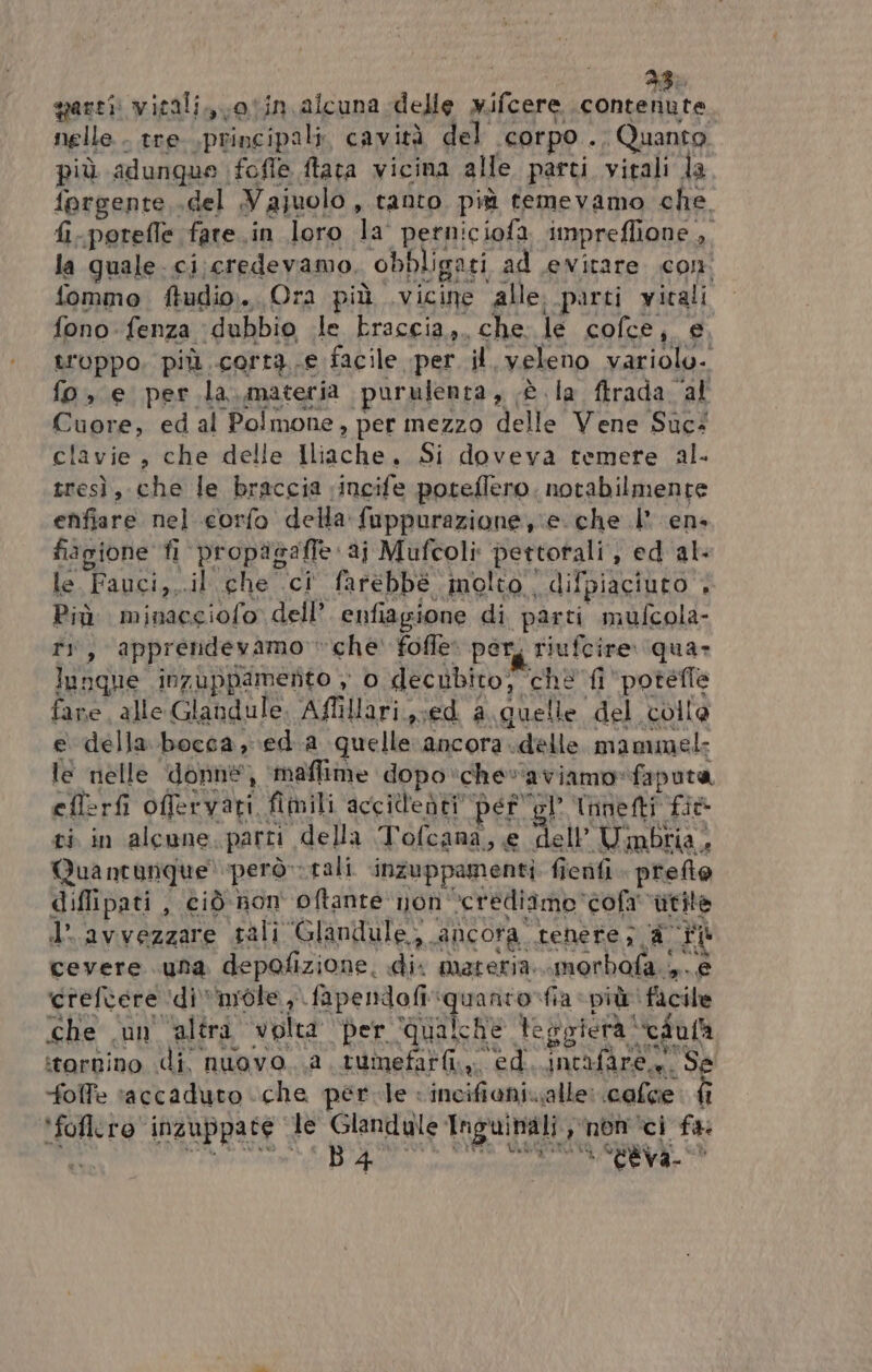 quarti witali.,\otin alcuna delle x.ifcere contenute nelle . tre .principali, cavità del corpo 10 Quanta più adunque fofle ftata vicina alle. parti virali la forgenre, del Najuolo , tanto più temevamo che. fi.porefle fare .in loro la perniciofa impreflione ,, la quale. ci.credevamo, obbligati ad evitare con fommo ftudio. Ora più vicine alle. parti vitali fono fenza ‘dubbio .le braccia, che. le coflce, e troppo, più corra facile per il veleno variolu. fo, e per la.materia purulenta, è la firada ‘al Cuore, ed al Polmone, per mezzo delle Vene Suc: clavie , che delle Iliache. Si doveva temere al. tresì, che le braccia ‘incife poteflero. notabilmente enfiare nel corfo della fuppurazione e che I en+ fiagione fi propagalle ai Mufcoli pettorali, ed al: le Fapcia,.il che ci farebbé inolto difpiaciuto 4 Più minacgiofo dell’. enfiagione di parti mufcola- ri, apprendevamo che' folle: por, riufcire qua- lunghe inzuppamento , o decubito; ‘chè fi ‘potefle fare alle Glandule. Affillari,;ed a. quelle del colla e della bocca, eda quelle ‘ancora delle mammel- le nelle donne, maffime dopo‘chevaviamo»faputa eflerfi offervati fimili accil'edti” pef'ol Tanti fio ci in alcune. parti della Tofcana, e dell’ Uimbiia, Quantunque' però» rali inzuppamenti ficnfi. prefte difli pati , ciò non oftante non “crediamo ‘cofa vtite d'avvezzare sali Glandule, ancora tenere; # i cevere una depolizione. di: matera. morbala 5.8 vreftarendienrata A RpelMaffiguarcp fa «piteifaita che ‘un'altra volta per ‘qualche Veggiera “edufa itornino di nuovo .a tumefar@i,, ed. .incifàre.. SE ì . na foffe raccaduto che perle «incifiani.alle: calce ‘foflero inzuppate ‘le Glandule Inguinali, nemici fa. È tà RIS Ti ANO B } ; NEFURA. ae rano ttva- 7