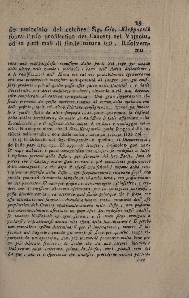 do raziocinio del celebre. Sig. Gio. -Kirkparrik fopral’ufo profilattico dei Cauterj nel Vajuolo, ed'‘in altti mali di fimile natura 63) .. Rifolvema rare una “maranigliofa è rendo fone dalle parti del ‘capo per Mezzo delle ulcere nelle gambe ; pofciachè i rami dell’ Aorta defcerdente ” a le ramificazioni dell’ Iiaca per tal via probabilmente sgraveranno com una proporzione maggiore una)quantità di fangue per-.gli emif=. farj prodotti ; più di quello poffa effer fatto, dalle Carotidi , ‘e dalle Vertebrali, eci detti emiffarjs o=ulceri , riguardo. a. ciò non, debbono effer.confiderati. di cattiva cONfeguenza » Una. gran. Suppurazione ef= Sendo promoffa de quelta aperture intarno al tempo, della maturazione delle puftole farà un alta.:falutare confecuenza 3 fi iecome pari imente lo è “quella ftata da altri fuppofta sv di poter prevenire la cagione della febbre fecodaria » la quale di -vadifimo fi fuole affacciare nella Inocglazione. e 1° affenza della quale è. uni bene e vantaggio nota bile. Notifiwper altro chel Sig. Kirkpatrik parta Sempre, delle ina cifioni nelle»gambe., non delle :cofce., dove le. aviamo fatte noi » (3 3) Il Difcorfo del Sig. Kirkpatrik cè quefto.;. IL Diemerkroeck È de Pefte pag. .isor 151. O 357. 2 Hodges, Loimolog. pag. 240» &amp; 240 ambiduò i quali coraggiofamente e/pofero fe meda imi a tutti i replicati per icoli della. Pefte 3. per fervizio dei loro Paefi, fono di parere che î Cauterj erano (Zati ‘trovati i più concludenti prefervativà della contagione , e che dopo &amp;' vefferft manifeftati i fintomi della con- tagione 0 acquifto della Pejle ,. èfî frequentemente tiravano fuori una piccola quantità di materia fanguigna ed anche nera, con prefervazio= ne del paziente » E' adunque giuftos e man improprio » d inferire, e cre- | ‘dere che I’ incifone divenuta cfulcerata per la contagione variolofa » polfa divenir..carica è ed attrarre quel fimile principio che è ftato. per e/fa introttotto»ne! faugue. Avendo\adunque fatta. menzione dell’ ufo profilattico dei Cauterj ugualmenterancora nella . Pefte s mon poffiamo noi convenevelmente afpettare un buon efito dei medefo Imi megli adulti s fe. temono» it\Vajuolo in. opuîi forma, e fe auco fieno obbligati 4 portarli, v“trattenerf dentro alla sfera della Sua infezione ? E perchè non. potrebbero. eglino determinarfi per 4° inoculazione , mentre P ine Fezione del'Vajuoloy quando gli‘umori fî fieno per qualche tempo ri- purgati da um apertura, sion. può fenzonchè prometter molto bene per vg più liberàle, fcarico , di quello. che. da una recente inciffone ? Dal veltar. quivi infettata. prima la Linfa, cheiî globali rofft del ii » non ci è efperienza che dimofiri. procederne weruna partico» here