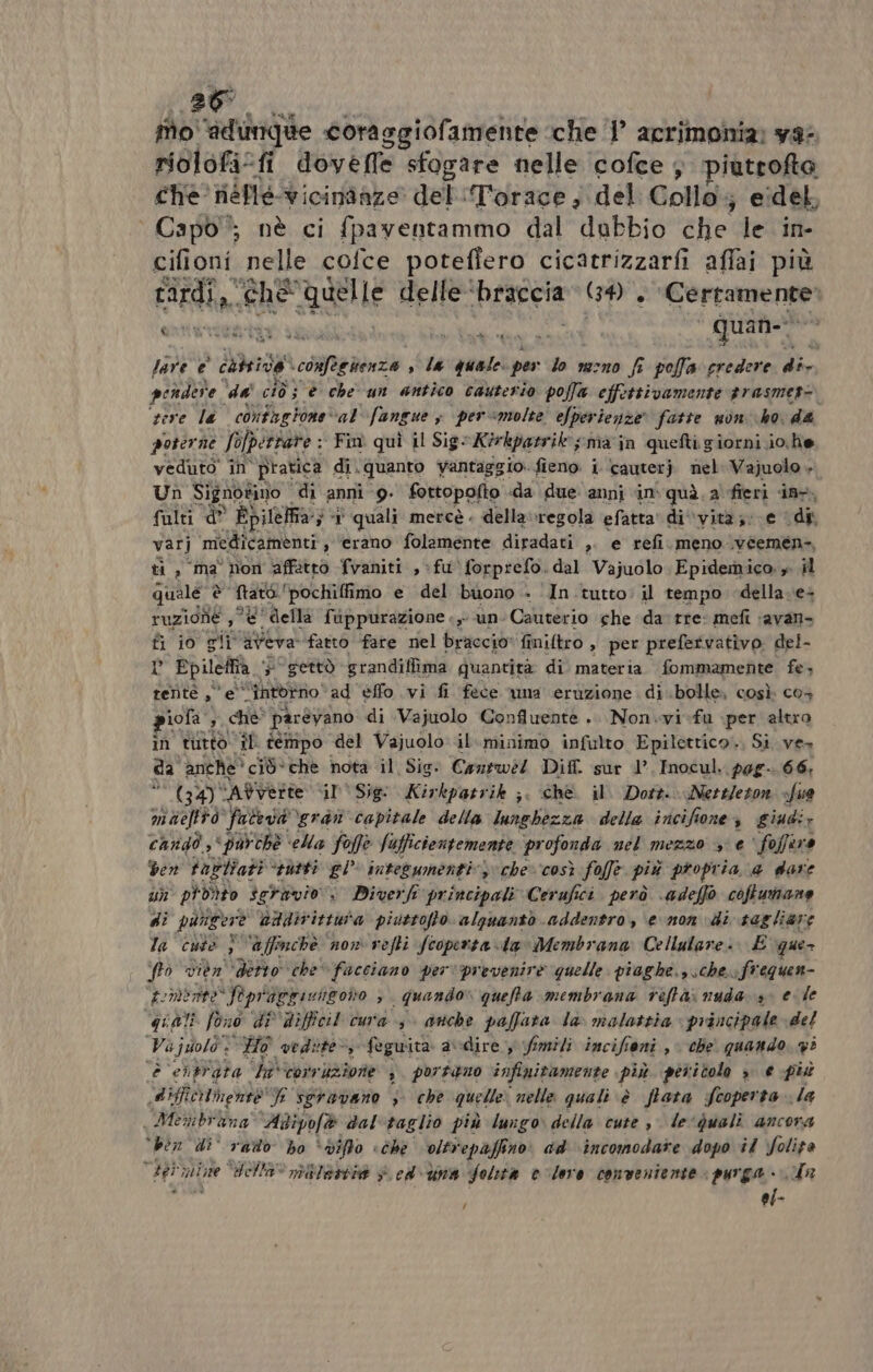 26° fio ‘adunque coraggiofamente che ‘1’ acrimonia: ya: riolofi: fi dovefle sfogare nelle cofce, piutrofto che. néne vicindaze del ‘Torace ; del Collo; eidel, Capo”; nè ci {paventammo dal dubbio che le in- cifioni nelle cofce potefiero cicatrizzarfi affai più RR CRE, Quelle delle ‘braccia GA. fortanemani lare e cati pe cehenza , la quale. per lo razno fr polla pera cm pendere. dai ciò} è che un antico cauterio poffa effettivamente trasmet= tore la contng tone ‘al’fangue s per«molte efperienze fatte non ho, da poterne Solpertare : Fin quì il Sig: Kirkpatrik ; ma in quefti giorni io. he veduto in Pratica di. quanto vantaggio. fieno i cauter } nel Vajuolo ». Un Signotinio | di anni 9. fottopofto da due anni in quà, a fieri in. fulti d° Bpilelfia; 3 quali mercè . della »regola efatta di ‘vità; e (di var] medicamenti , ‘erano folamente diradati ». e refi. meno .véemen-, ti , ma non affitto fvaniti , fu \forprefo. dal Vajuolo Epidemico. » il quale a pit pochiffimo e del buono - In tutto: il tempo della ve ruzione ,° &amp; della fuppurazione «,- un Cauterio che da tre: mefi ‘avan- ti io gi i afora fatto fate nel braccio: finiftro , per prefetvativo. del- » Epileffia “gettò grandiffima quantita di materia fommamente fe; rentè a e “A EOEO” ad effo vi fi fece wna eruzione di bolle, così co+ piofa ;, chè parévano di Vajuolo Confluente .. Non.vi-fu per altro ìn tutto” il tempo del Vajuolo il..minimo infulto Epilettico., Si ves da anche’ ciò*che nota il Sig: Cozswe/ Dif. sur 1°. Inocul. pag. 66, (39) “AYverte il Sig: Kirkpatrik ;. che il. Dott. Nettleton «fue maeftto faceva gra capitale della lunglizer della incifione, giudi; cando ‘purchè ‘ella foffe Jufficientemente profonda nel mezzo e‘ foffira ven tablîati “sutti gl’ integumenti” » che» così folfe più propria a dare un pi dito seravio:. Diverh principali Cerufici. però \adeffò coffunane di pungere nadir istura piuttofto alguanto addentra, enon \di tagliare la cute i) ‘affinchè now vefti fcoperta lav Membrana Cellulare. E ‘que fo vièn' ‘detto che facciano perv‘prevenirè quelle: piaghe. sche. frequen- somente Pepragricngono , | quando» queffta membrana teftà. nuda 30 ele qiali fono di Difficil cura, anche paffata la\ malattia» principale del Va ;juolò + “Ho vedite &gt;, feguita a\-dire y fimili incifioni , che quando, g° E. entrata la corr uzione , portano infinitamente più pericolo » e più diffich nente' J sgravano 3 che quelle: nella quali è ftata Scoperta la Menbitna Adipofè dal taglio più lungo della cute , le‘qualì ancora “ben di' rado ho ‘diffo «che olti epaffino: ad ‘\incomodare dopo il folita ) Hi mine della” mile è. cd\una foltta v-lero conveniente purga + in ; ef-