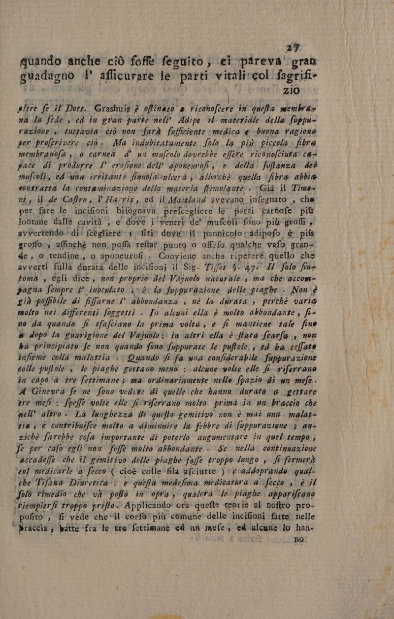 37 quando anche ciò foffe fenuitò; «ei pareva' gran guRignar I’ afficurare le parti vitali col fagrifi- | zio altre fe il Dott. Grashuis è offinazo # Ra coho (Ari * in queffa membra: na da fede » ed in gran parte nell’ Adipe *l materiale della fuppu- razione’ 3. tuttavia” ciò non farà Sufficiente medica €. buona ragione per proferivere ciò Ma indubitatamente Solo la più piccola, fibre membranofe , 0 carne d sn mufcolo dovrebbe effere riconofciuta' ca- pace di produrre l erofione dell’ aponeurofi, è ‘delli. foffanza deè mufcoli, ed-una irritant? Sunofavulcerà 3° allorchè quella ‘fibra abbia sontrattà la contaminazione della‘ materia ftimolante. Già il Timo ni, il de Caftro , î Harris, cd il Maitland avevano, infegnato » che per fare le incifioni bifognava. prefcegliere le parti carfofe più lontane dallè cavità , e ca i ‘venti de’ mufcoli fono più grofl # avVertendo. | di! fcegliere - fici dover il pannicolo radipofo è piùs groffo » affinchè non poffa reftat punto 0 offefo, qualche vafo gran- de , o tendine, o aponeurofi, . Conyiene anche ripetere quello che avvertì fulla durata delle incifioni il Sig. Ti;jot $. 47: I Solo fine toma , égli dice, mor proprio del Viajuolo nuturale 3 ma che accom- pagna Sempre i? indeulato 3 è la fuppurazione delle piaghe . Non è già po sbile di fifarne l’ abbondanza , nè la durata , perthè varia molto nei differenti Soggetti + In alcuni ella è molto abbondante , fà no da quando fi sfafciano la prima volta, e f mantiene tale fino &amp; dopo la guarigione del Vajuolo: in altri ella è tata fcarfa., nor ba principiato fe non quando fono Suppuri ate le puftole., ed ha celfato infieme colla malattia‘ Quando f 1 fa una confiderabile. fuppurazione colle puftole le piaghe gettano meno ; alcune volte elle fi viferrano in capo ‘è tre fettimane ; ma’ ordinariamente nello fpazio di un mefe - 4 Gineora fe ‘ne fono vedute di quelle ‘che hanno ‘durato @ gettare ere meff : Sor volte elle fi viferranò molto prima in un braccio che nell’ altto > La lunghezza è quefto cemitivo non è mai una. malat- sie, € contribuifce molto a dimingire la febbre di fuppur azione 3 an- zichè farebbe cola importante di poterlo avgumentare in quel tempo , fe per calo egli “non fo offe molto abbondatite +. Se nella. continuazione accadeffe che il gemitivo delle piaghe folfe troppo lungo , fi fermerà ‘col medicarle 4 fecco ( cioè colle fila afciutte ) ve addoprando qual che Tifana Diuretica‘? e quefra medefima medicatbra 4 fecco , è il Solò Timedio» che và pofto in opra, qualora ‘le piaghe. ‘apparifeane ,Fiempierft fi troppo prifto« Applirando! ora quefte teorie al noftro pro- i pofito , fi vede che*il corfo*più comune delle ‘incifioni fatte nelle © Braccia ) batte fra le tre fettimane ed un soi ed ‘alcurie lo han- no ME TUA (TT,