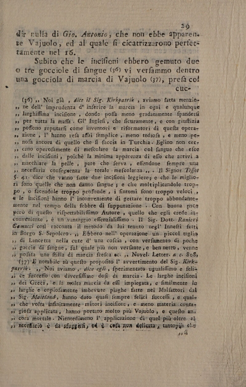 b 19 dir rulla di Gio. Antonio, che non'ebbe appare ma se Vajuolo, ed al quale fi cicatrizzarono perfec: tamente nel r6. Subito che le incificni lebberò demtito due © tre gocciole di fangue (35) vi verfammo dentro una gocciola di marcia di Vajuolo (7), prefà col | cuce (35) ,, Noi già , dice i/ Sie. Kirkpatrik ; aviamo fatta menziò» ss ne dell’ imprudenza d* inferire la. marcia in ogni e qualunque larghiffima incifione , donde. poflaà meno gradatamente fpanderfi 3» per tutta la maffa . Gl' Inslefi, che ficuiramente, e con giuftizia poffono reputarfi come inventori e riformatori di quefta opera- zione , 1° hanno refa affai femplice ,. meno tediofa , e meno .ipe- nofa ancora di quello che-fi faccia in Turchia. Eglino non cet» cano operofamente di mefcolare la marcia: col fangue che Lefce dalle incifioni , poichè la minima apparenza di eflo che arrivi .a macchiare: la pelle, pare che ferva ; effendone. fempre una neceffaria confegwenza’ la totale » mefcolanza:,, + .Il Signor (7i/fo# $-. 41. dice che vanno fatte due’ incifioni leggierez e che le miglio- ri fono ‘quelle che ‘non danno fangue ; e che moltiplicandole trop- po ; © facendole troppo profonde , i fintomi fono*troppo veloci, e le incifioni hanno I° inconveniente di gettare troppo abbondante+ mente nel tempo della febbre di fuppurazione .. Con. buona pace però di quefto rifpertabiliflimo Autore , quello che egli crede .in- conveniente , è un 'vantascio effenzialiffimo «=. Il Sig. Dott. Ranieri Gemscci così racconta il metodo da lui tennto ‘negl’ Innefti fatti in Borgo S. Sepolero. ;; Ebbero .nell* operazione. un. piccol. taglio so di Lancetta nella cute d’ una cofcia ; con verfamento di poche s» goccie di fangue, ful quale più non verfante , e ben netto, venne &gt; pofata una ftilla di marcia frefca ec: ,, Novel: Letter: 4 c. 8084 (7) E notabile sù quefto propofito l' avvertimento del Sig. irks patrik: ‘,,° Noi aviamo:,e dice egli, fperimentato .ugualiffimo e feli= a) ce fincceffo ‘con diverfiffime ‘dofi. di marcia. Le. larghe incifioni dei Greci, e la molta marcia da effi impiegata, e'fimilmente le a» larghe «‘copiofamente imbevute piaghe fatte nei Malfattori dal s» Sig. Aaittand, -hanno dato quefi: fempre. felici fuccelli., e qual- ‘che volta “infinitamente © minori ‘incifioni ; e.\. meno. materia conta- 3) giofa ‘applicata, hanno portato: molto più Vajuolo è e quefto! an, » cora’ Pr ca Niéntedimeno 1 ‘applicazione ‘di quel piùroltre. al 3) necefiiriò è è ‘(da 'sfuggniy cd-è cola rnoa delicatar, tantopii. che arl 29 23