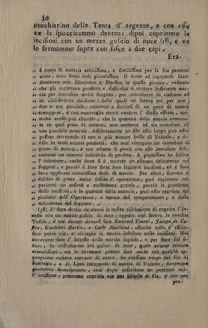 jd ucchiarino ‘della. Tenta d'argento, e com effe ve la fpiaccicammo dentro: dipoi coprimmo le incifioni con un mezzo gufeio di noce (38); e ve lo fermammo fopta con falce a due: capi | Era- ss fi tratta di materia attivifima, e fottiliffima per la fua penetra- ss zione , anco’ fotto dofe piccoliffima. Il dotto ed ingegnofo Dott. ss Netfleton mio Direttore e’ Maeftro in quelta pratica 5 vedendo’ 5; che gli cegionava penfiero e difficoltà il trovare fufficiente mar- 33 Cia per. inoculare molti foggetti ; per introdurre .in ciafcuno. ed sin ciafcheduna incifione (delle quali ne faceva tre per uno ) ss due o tre gocciole) cominciò a fervirfi di un poco di cotone 3: «inzuppato , è con maraviglia ttovò' venirne l’ ifteflo effetto ; tut- #> tochè: avefle poî chiarito $ che la quantità della marcia contenu- e, ta in quel poco» di. cotone’; nom montava ad wn centefimo dr ss ‘una gocciola navirale . Affolutamente un filo affai lungo può effer 3) paffaro attraverfo di una o più miature bolle di Vajuolo ; e di- 5» vifo in tanti minuti pezzetti, che non' ritengano un centefimo di 33 grano.di marcia.;;.e' non oflante fi potrà con eflo inoculare feli- sy cemente un numero indicibile di. ‘per fone . A. pochifimi ha fallito! ss l’ infezione; ariche dove fi è trovato un eftrema delicatezza nei sr foggetti ;; e perciò fi fono' fatte! loro lesgiere incifioni 5 cd è ftata' 3 loro applicata» minutillima dofe di marcia. Per altro ficcome il dubbin di. poter andar fallita.d* operazione, può cagionare net | pazienti» un. anfietà e tutbblenza grande ; perciò la graridezza. delle incifioni ;; 0 la quantità della materia, può'effer regolata dal y, giudizio’: dell’ Operatore } 2 tenore. del temperamento 5° €. della delicatezza \del foggetto . ;;î (38) E* ftata-derifa da alcuni la dis rifoluzione di coprire 16 In mefto con rin:mezzo.gufcio di rioce » eppure. così faceva la vecchia. *Tefiala., é così dicono doverfi fare Emanuel Timoni.s Facopo. de Ca- firo, Guattieti Harris e Carlo Maitland s affinchè milla d’ efttin-. feco porti via, 0‘ afciughi la. marcia inftillata nelle incifioni’. Noi. dovevamo ifare sl’, Inhefto colla. marcia’ liquida , e per flare‘ ful fi- curo ; “to ciiftodimmo col gufeio di. noce, quale aviamo” trovate eomodijlimo ; ma lo.'avremmo' potuto fare anche con qualche ap-, propriata .vafetto concavo’ di vetro . Se. aveffigio avuto .del .filo di Bambagia » 0 di, Lino/ inzuppato; di' marcia di Vajuolo , dovevame procedere: diverfamente,° cioè dopo' sinferitone un. pezzetto nel- » iueigne: » potevamo coprirla. comuna. faldella di fila, o' con una pez-