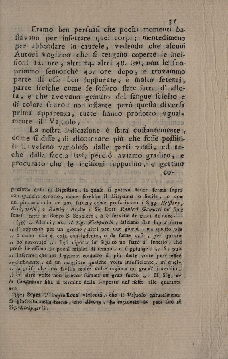 3f Eramo ben perfuafi che pochi momenti ba. ftavano per infettare ‘quei corpi; nientedimeno per. abbondare in cautele, vedendo che alcuni Autori vogliono . che. fi tengano coperte. le inci fioni 13. oe s altri 244 altti 48. (39); non. lei fco- primmo fennonchè 40: ore dopo; ‘e ‘tfovammo parte di efle ben fuppurtate; e molto fetenti, parte frefche come fe foflero ftate fatte. d’.allo- ta; e che avevano geinuto del fangue fciolto e di cotote fcuto ? non ‘oftanite petò quefta: diverfa prima ‘apparenza; tutte hanno prada eguale mente .il' Vajuolo. La noftra indicazione è flata dalldacinibaia: , come Yi diffe ; di allontanare più. che foflé poflibi- le il: velenò vafiolofo dalle parti vitali; ed.;an- che dalla’ faccia (49); perciò aviamo gradito. e procurato che le incifioni trpp e gettino Pezzetta nta. di Digeftivo,, la quale fi poteva tener. ferma fopra con qualche cerotto, come» farebbe il. Diapalma . o fimile, .0 .com un. piumacciuolo ed una fafcia; come. prefcrivono i Sigg + Heiffero y Kirkpattik' ; e Ramby &lt; Anche il Sis. Dott. Ranieri Camice? ne” fuoî Inneft1 fattr in' Borgo S. Sepolcro » fi è fervito di gufci di noce....0 (39) 3 Alcùni ; dice il Sig. Kirkpatrik &gt; lafciano ftar fopra' tutto sy d’ apparato per un giorno ; altri per due giorni ; ma quefto, pile 3; 0 melo non è cofa concludente ; o da farne cafo , per quanto 3» ho pitrovato ,,- Egli ripòotta in' feguito un fatto d’ Innetto'; che prefè benillimo in pochi minliti di tempo. e foggiunge: +, Sì può »rlinferire: che ‘um leggiero contatto il. più. delle volte può! veffer. srsfufficiente., ed un maggiore «qualche volta infufficiente » in quel-,  da guifa che suna favilla molte. volte’ cagiona un grand’ incendio ;$ èd altre volte nom Attacca fiamma‘un' «gran fuoto. ;y è Il. Sig. de. la Condamine fila if termine della fcoperta' del' nefto alle quaranta ere. Po) Sopra 1° ‘impreffione”. violenta,» che il Vajuolo' naturalimedte fà \piuttofto' nella Lascia ‘che: ‘altrove Mii ha ragionato da pari: Suo ik Sig. Kirdp gti ik ;