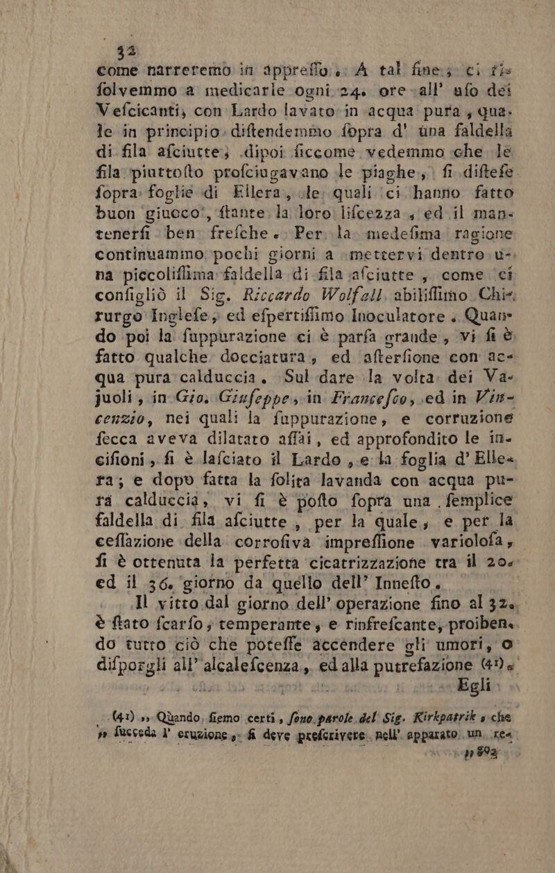 sa scali 73 PR narretemò in sppreffo:.; A tal fine; ci fi folvemmo a medicarie ogni 24. ore all’ ufo dei Vefcicanti; con Lardo lavatorin acqua pura, qua. le in principio. diftendemmo fopra d' tina faldella di fila afciutte} .dipoi ficcome. vedemmo «che le fila ‘piurtolto profciugavano le piaghe., fi. diftefe. fopra: foglie di Ellera., .le, quali (ci hanno fatto buon ‘giueco!, ftante, la loro lifcezza , ed il man- tenerfi ben: frefche +. Per. la. medefima ragione continuamino pochi giorni a mettervi dentro. u-. na piccoliflimafaldella di fila safciutte ,, come ‘ci configliò il Sig. Riccardo Wolfell, abiliffimo Chi; rurgo Inglefe, ed efpertifiimo Inoculatore . Quan fatto qualche docciatura, ed afterfione con ac qua pura calduccia, Sul dare la volta: dei Va- juoli , in Gio. Giufeppes cin Francefco, ed in Vin- cenzio, nei quali la fuppurazione, e corruzione fecca aveva dilatato affai, ed approfondito le in- cifioni , fi è lafciato il Lardo ,.e la foglia d’ Elle= ra; e dopo fatta la folita lavanda con acqua pu- ra calduccia, vi fi è pofto fopra una. femplice faldella di fila afciutte , per la quale, e per la ceflazione ‘della. corrofiva ‘impreflione . variolofa ; fi è ottenuta la perfetta cicatrizzazione tra il 200 ed il 36. ‘giorno da quello dell’ Innefto , Il vitro dal giorno dell’ operazione fino al 324, è ftato fcarfo ; temperante, e rinfrefcante, proiben. do tutro ciò che poteffe accendere gli umori, 0 difporgli all’'alcalefcenza.,. ed alla putrefazione (41) s' .(41).»» Quando, fiemo certi, fono. parole del Sig. Rirkpatrik sche wo fucceda I° eruzione: fi dere preferivere. nell’ apparato. un, xe na