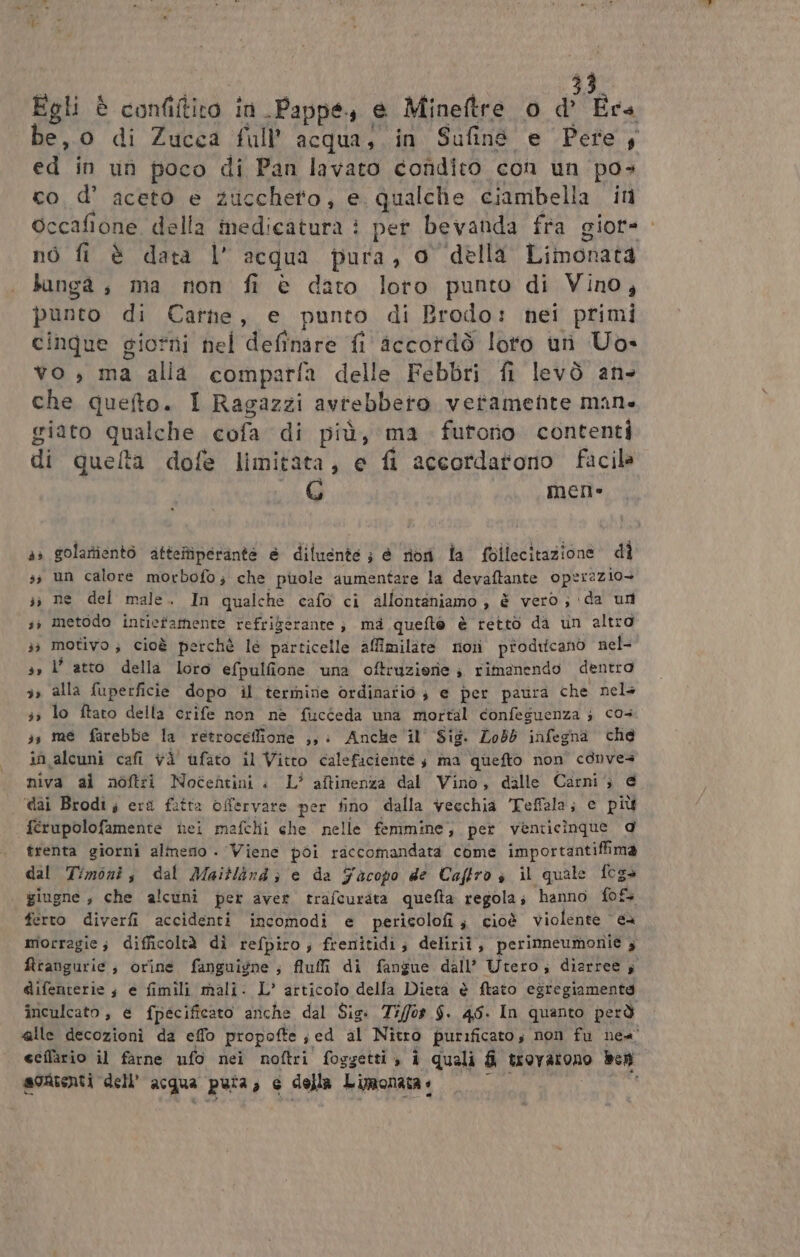 Egli è confiftito in Pappe, e Mineftre o d Era be, o di Zucca full’ acqua, in Sufiné e Pete; ed in un poco di Pan lavato condito con un pos cod’ aceto e zuccheto, e qualche ciambella in occafione della medicatura è per bevanda fra giore. nò fi è data l’ acqua pura, o della Limonata bangà, ma non fi è dato loto punto di Vino, punto di Carne, e punto di Brodo: nei primi cinque giotni nel definire fi accordò loto uri Uo» vo , ma alia comparfa delle Febbri fi levò an- che quefto. I Ragazzi avtebbeto veramente man. giato qualche cofa di più, ma furtono contenti di quelta dofe limitata, e fi accordarono facile ni mer» 4» golartientò atteftiperante e diluente ; è riori la follecitazione dî 3; un calore morbofo; che piole aumentare la devaftante oper2zio» sì ne dei male. In qualche cafo ci allontaniamo ; è vero; ‘da un sì metodo intiefamente refriberante; mà quefto è retto da un altro 3; motivo; cioè perchè le particelle affimilate nori prodifcano nel 3» l’ atto della loro efpulfione una oftruziorie ; rimanendo dentro 3» alla fuperficie dopo il termire ordinatio ; e per paura che nel+ sì lo ftato della crife non ne fucceda una mortal confeguenza ; co4 33 me farebbe la retroceffione ,,: Anche il' Sig. Lob6 infegna che in alcuni cafi và’ ufato il Vitto calefaciente $ ma quefto non conves niva ai noftri Nocentini è L’ aftinenza dal Vino, dalle Carni; @ ‘dai Brodi; er fatta offervare per fino dalla vecchia 'Feffala; € più ferupolofamente nei mafchi che nelle femmine; per venticinque d trenta giorni almeso . Viene poi raccomandata come importantiffima dal Timoni, dal Maitlind; e da Facopo de Caftro s il quale foga giugne , che alcuni per aver trafcurata quefta regola; hanno f{o&amp; ferro diverfi accidenti incomodi e pericolofi ; cioè violente eà morragie; difficoltà dì refpiro; frenitidi; deliriî, perinneumonie ; firangurie ; orine fanguigne ; fluffi di fangue dall’ Utero; diarree s @ifenterie ; e fimili mali: L’ articolo della Dietà è ftato egregiamenta inculcato, e fpecificato anche dal Sig: Tiffos $. 45. In quanto però alle decozioni da effo propofte ; ed al Nitro purificato, non fu nea’ eeflàrio il farne ufo nei noftri foggetti , i quali fi trovarono Ben sortenti dell’ acqua puta, e della Limonata e 0 i