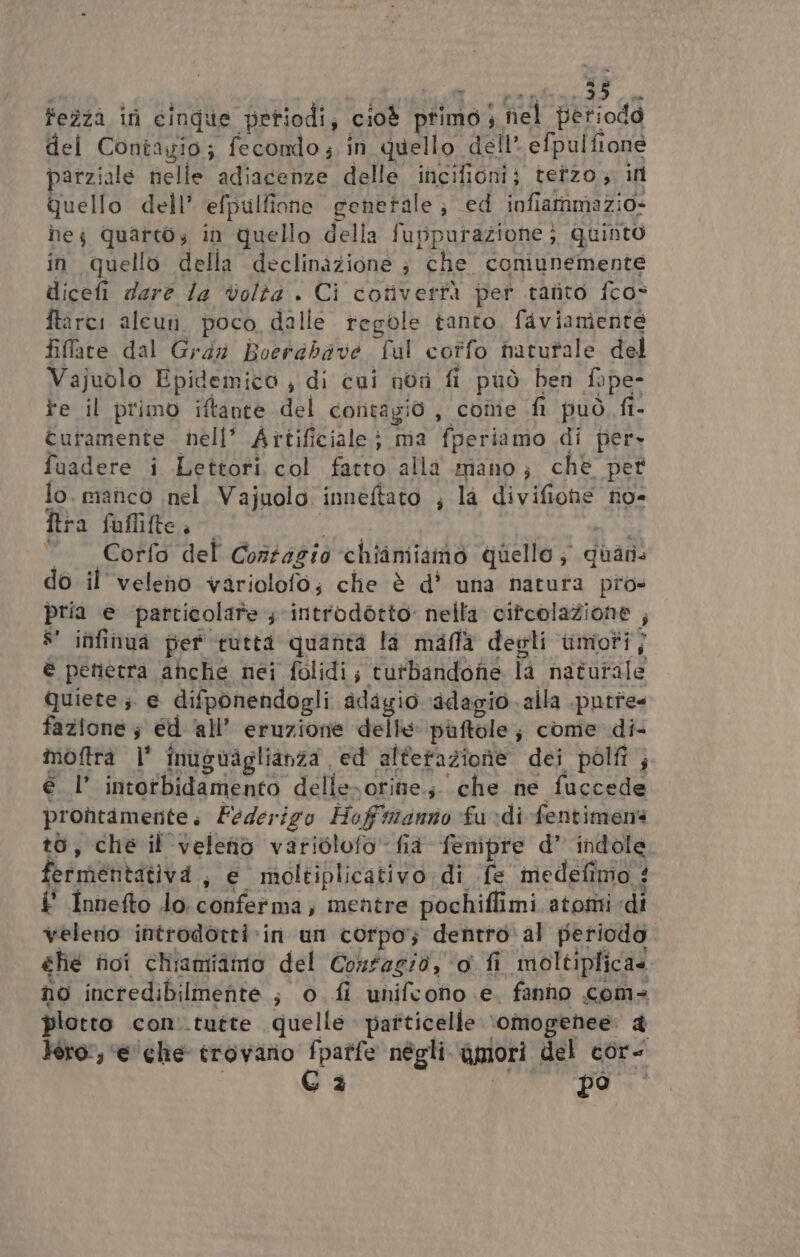 fezzà ini cinque periodi, cioè primo |. nel periodo del Contayio; fecondo ; in quello dell’ efpulfione parziale nelle adiacenze dellé incifioni; terzo ; in Quello dell’ efpulfione generale ; ed infiammazio- hej quareos in quello della fuppurazione ; Quinto in quello della declinàzione ; che comunemente dicefi dare la volta | Ci corverfà per tatto fco: ftarci aleuti poco, dalle regole tanto, faviamente filare dal Gray Boerdbave ful cotfo hatutale del Vajuolo Epidemico ; di cui nor fi può ben fope- fe il primo iftante del contagio, cone fi può fi- turamente nell’ Artificiale; ma fperiamo di pers fuadere i Lettori col fatto alla mano; che per lo. manico nel. Vajuolo inneftato ; la Puifone no= tra fuflifte è “Corfo del Conzagio chiamiamo quello; quali do il veleno variolofo; che è d’ una natura pro» pria e particolare ; introdétto nella cifcolaZione ; #' infinua pet tutta quanta la mallà degli moti, è penetra ahche nei folidi; tutbandone là naturale quiete ;. € difponendogli adagio ‘adagio. alla .pntte fazione; ed ‘all’ eruzione delle puftole ; come di- moftra |' inuguaiglianza ed altefazione dei polfi ; él’ intotbidamento delleorine.; che ne fuccede prontamente . Federigo Hoff'inanno fu di fentimens to, che il veleniò variclofo’ fia fenipre d’ indole. fermentativa , e moltiplicativo di fe medefimo : & Innefto lo. RAgiaRIDA | mentre farina atomi «di veleno introdotti ‘in un corpo; dentro al periodo che fici chiamiamo del Confagio, o fi moltiplica» no incredibilmente }. DI fi unifconho e. fanho com- piotto con. tutte quelle pafticelle: ‘omogenee: & Vero, ‘e'che trovano fpatfe négli. agiori del cor- Ga po