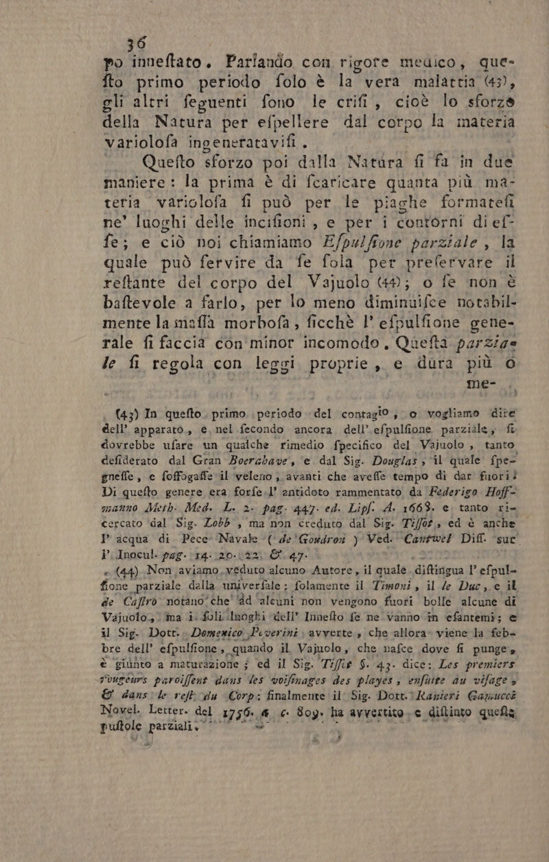po inneftato. Parlando con rigote medico, que- fto primo periodo folo è la vera malattia 43), gli altri feguenti fono le crifi, cioè lo stolze della Natura per efpellere dal corpo la materia variolofa ingenerfatavifi . «_ Quefto sforzo poi dalla aging fi fa in ddl maniere : la prima è di fcaricare quanta più ma- teria variglofa fi può per le piaghe formatefi ne’ luoghi delle incifioni ie A i contorni di ef- fe; e ciò noi chiamiamo E/pu/ffone parziale , la quale può fervire da fe fola per prefervare il L' reftinte del corpo del Vajuolo 44; o fe non è baftevole a farlo, per lo meno d'iminiiifce notabil- mente la meffa ateo , ficchè l' efpulfione gene- rale fi faccia con minor incomodo, Quefta parz/7e le fi regola con leggi proprie, e dura più e) me- (43) In quefto. primo periodo del contagi0 , 0 vogliamo dite dell’ apparato., e, nel fecondo ancora. dell’.efpulfione parziàle,, {î dovrebbe ufare un qualche rimedio fpecifico del Vajuolo , tanto defiderato dal Gran Boerabave, ‘e dal Sig. Douglas s ‘il quale fpe- gneffe, e foffogaffe ‘il ‘veleno ;. avanti che aveffe tempo di dar fuori? Di quefto genere era forfe.l’ antidoto rammentato da Federigo Hoff- manno Meth- Med. L. 2. pag. 447. ed. Lipf. A. 1663. e. tanto ri- cercato ‘dal Sig. Zobb , ma non creduto dal Sig. Tifot., ed è anche © P acqua di Pece I ( de'Goudron ) sr Cantwel Dif. a. i’. Inocul: pag. 14: (20.122. &amp;.47. (44) Nen aviamo, veduto alcuno Autore, il quale. diftirigua 1 efoule Pa parziale della univerfale ; folamente il Timoni, il de Duc,.e il de Caffro notano'che' '8d ‘alcuni non vengono fuoti bolle alcune di Vajuoto. ima i. folli lnoghi dell’ Innefto fe ne vanno in efantemi; € il Sig- Dott... Domezico , Piverini avverte s che allora- viene la feb- bre dell’ efpulfione ,. quando il Vajuolo, che nafce dove fi punge» è giunto a maturazione j ed il Sig. Ti/fit $. 43. dice: Les premiers svugeurs paroiffent dans les voifinages des playes, enfuire au vifage » © dans le ref du Corp: finalmente il Sig. Dott. Itanieri Gazsucci Novel. Letter. del 1756-..® €. Boy. ha avvertito. e diflinto queta pultole Sigies i na Là