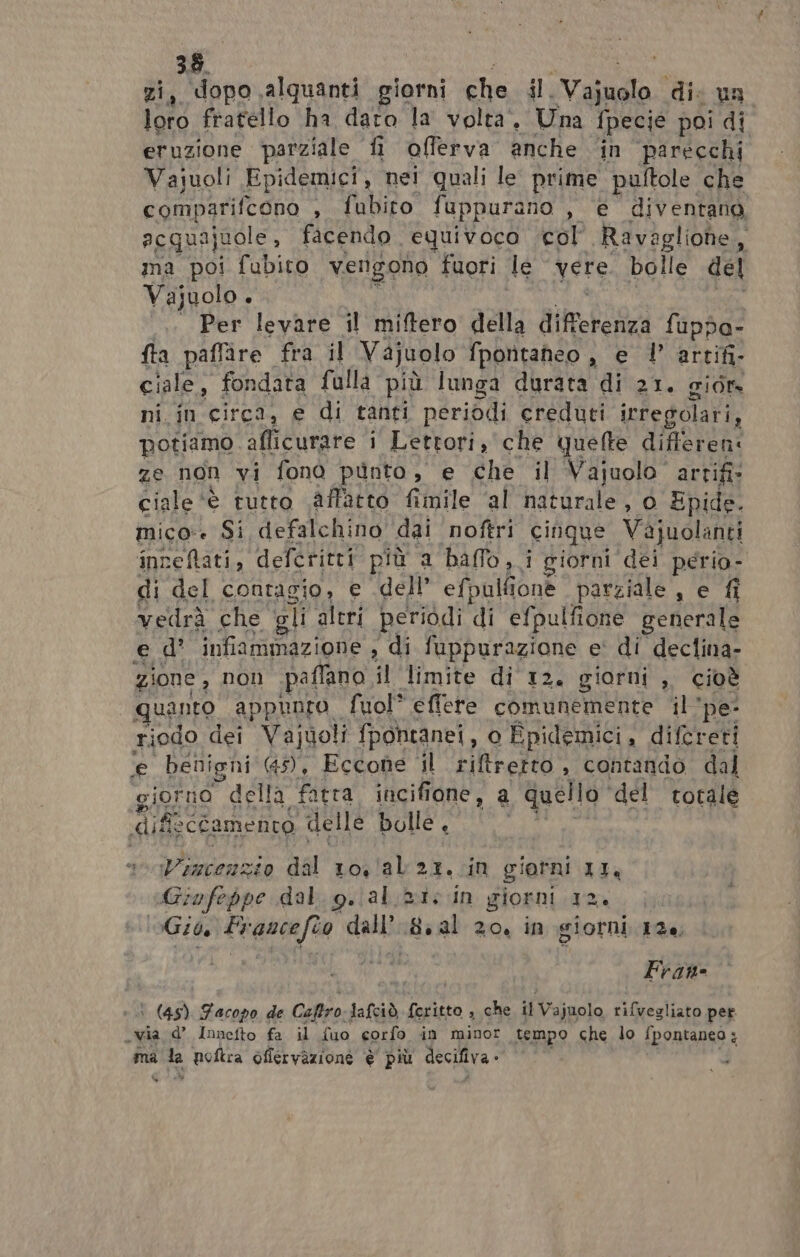 380 , dopo ,alquanti giorni che {l. Vaiudlo dic un pe fratello ha daro la volta. Una {pecie poi di eruzione parziale fi offerva anche ‘in parecchi Vajuoli Epidemici, nei quali le prime pultole che comparifcono , fubiro. fuppurano , @ diventano acquajuole , facendo equivoco col Ravagliohe, ma poi fubito vengono fuori le vere. bolle del Vajuolo + Per levare il miftero della diretta fuppa- fta paffire fra il Vajuolo fporntaheo , e |’ artifi- ciale, fondata falla più lunga durata di 21. gior ni in circî, e di tanti periodi creduti irregolari, potiamo aflicurare ‘i Lettori, che quefte differen: ze non vi fono punto, e che il Vajuolo artifi» ciale ‘è è tutto affatto fimile ‘al naturale, 0 Epide. mico. Si defalchino dai noftri cinque Vifiuclanti inneftati, defcritti più a baffo, i giorni dei perio- di del contagio, e dell’ efpulfione parziale , e fi vedrà che gli aleri periodi di efpulfione generale ed’ infiammazione , di NEPPURE e' di declina- zione , non paffano il limite di 12. giorni ,. cioè quanto. appunto fuol* eflere cHIURERIE Ate il'pe- riodo dei Vajuoli fpontanei, o Epidemici, difcreti e benigni 45), Eccone 4l riftretto, contando dal giorno della fatta incifione, a quello” del totale dif o cfamento delle bolle. eniVencenzio dal 10!/al 21,.in giorni II, Giufeppe dal. g..al.2i: in giorni 12. Gib As fanti dall 8. al 20, in giorni 126, Frane \ (45) Facopo de Ceftro: Jafciò feritto , che i Vajuolo, Senliota pet «via d’ Innefto fa il {uo corfo in minor tempo che lo fpontaneo : ma la poftra oflervazione è più decifiva - Cb