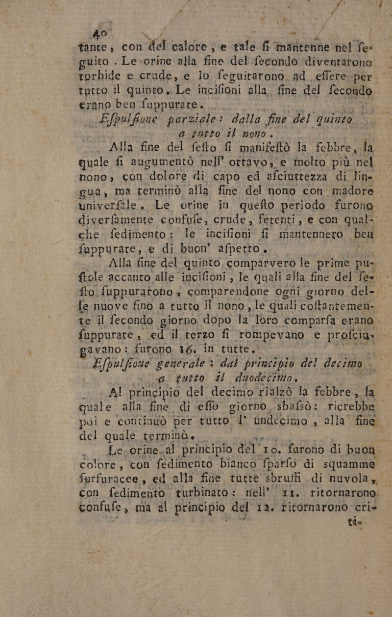 tante; con xd calore; e tale fi‘ maritenne nel he: uito . Le.-orine alla fo del ‘fecondo ‘diventarono torbide e crude, e lo feguitarono, ad eflere perio tprto il quinto, Te incifioni alla. fine del secoalia erano ben fuppurate. .. Efpulfione parziale: dalla fine del’ ‘quinto a-tutto il nono. | Alla fine del fefto fi manifeftò la febbre, i: quale fi augumentò nell’ ottavo,'e molto più nel nono, con dolore di capo ed afciuttezza di line: gua, ma terminò alla fine del nono con madore. univerfale., Le orine in quefto periodo furono diverfamente confufe, crude, ferenti, e con qual- che. fedimento : le PRIA PRL fi mantennero ben fuppurare, e di buon afperto. : Alla fine del quinto, comparvero le prime pu: fto. f{uppuratono » comparendone ogni giorno del- le nuove fino a tutto il nono, le quali coltantemen- te il fecondo giorno dopo la loro comparfa erano. fuppurare , ed il terzo fi rompevano e profciu» s ravano : furono. 16. in tutte, «fpolfione generale : “dal principio del decimo 0. tatto il duodeciino. AI princi io del decimo rialzò la febbre, fa quale alla fine di eflo giorno, sbafsò: ricrebbe poi e continuò per tutto, l’ andécimo , alla” fine. del quale terminò, _ si . Le.orine.al principio der 10. farono di buon. colore, con fedimento bianco fparfo di squamme farfaracee., ed alla fine. tutte sbrufti di nuvola, con fedimento turbinato : nell’ 11. ritornarono. confufe, ma al principio del 12. ritornarono cri» sy ti