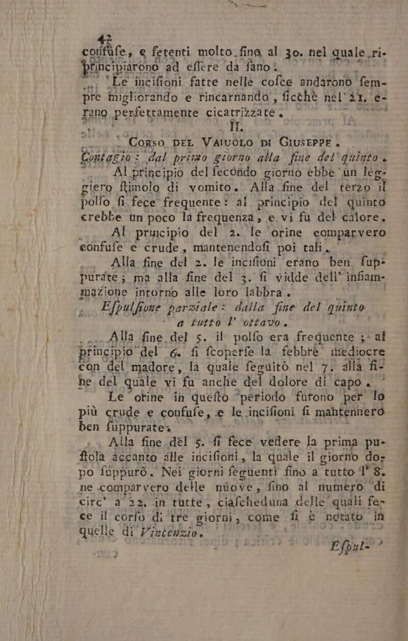 = È Me SR colfife, e fetenti molto.fine al 30. nel quale sri principiarono ad eflere ‘da fano! ‘Le incifioni fatte nelle cofee andironò fm pre migliorando e tincatnindo ; ficthè nel Lo é- rano perfercamente cicatrizzate i di e Corso, DEL VaivoLo pi GiusePPE . Egidi : dal prisso giorno alla fine del quinto. “AI principio del fecorido giorno ebbe ‘un leg- giero ftimolo di vomito. Alla. fine del terzo Mi pollo fi. fece” frequente: al principio del quinto crebbe un poco la frequenza, e vi fu del calore. Al principio del 2. le orine comparvero eonfufe e crude, mantenendofi poi tali. Alla fine del 2. le incifioni erano Ben fap? purste; ma alfa fine del 3. fi vidde dell’ ‘infiam mazione intorno alle loro labbra. Efpulfi one parziale: dalla fine del quinto ‘a tutto l'ottavo. . Alla fine del 5. il polfo era fre dui »- al principio del 6. fi fcoperfe la febbre itiediocre con del madore, la quale feguitò nel 7; alla fi he del quale vi fu anche del dolore di capo . Le otine in quefto ‘periodo fatono pet lo più crude e confufe, e le incifioni fi mahtennero ben fuppurate4 Alla fine. del 5. fî fece vedere la prima pu- fiola accanto alle incifioni, la quale il giorno dor po fuppurò. Nei giorni fegùenti fino a tutto iI” 8. ne comparvero delle niove, fino al mumero ‘di circ” a 22, in tutte, ciafcheduna delle’ quali fe&gt; ce il corfo di tre giorni, come. fi € ‘notato ‘in quelle di Vintéuzio, fe pra Efpal= »