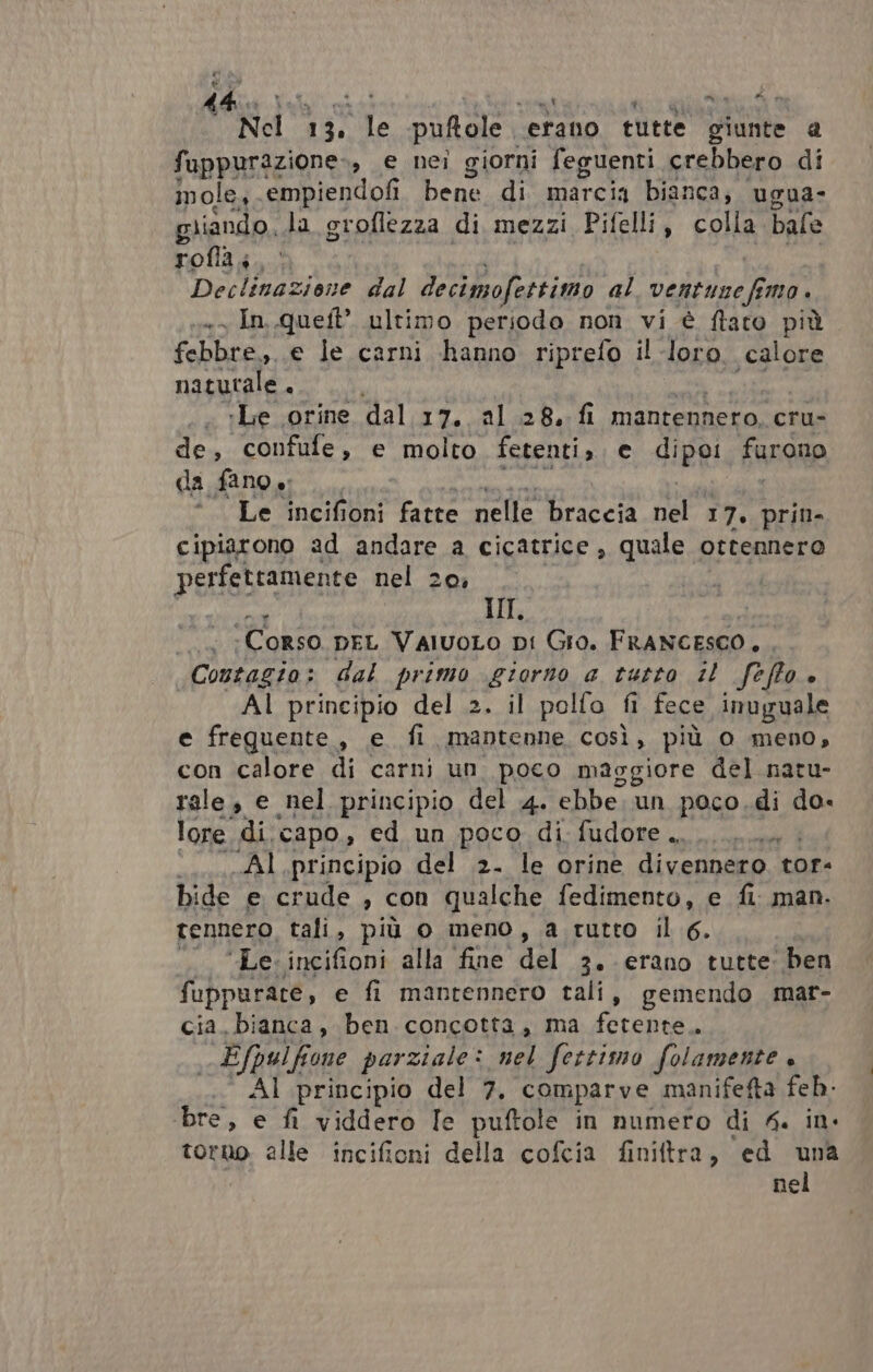 % tà; ‘ di sE 13. E puftole ‘etano tutte Diinte a fuppurazione-, e nei giorni feguenti crebbero di mole, - epibiendofi bene di marcia bianca; ugua- giiando. la groflezza di mezzi Pifelli, colla bale Tola 4... Declinazione dal decimofettimo al ventinefimo. « In.queft’ ultimo periodo non vi è ftaro più febbre, e le carni hanno riprefo il loro. calore naturale . »Le orine dal 17. al 28. fi mantennero, cru- de, confufe, e molto fetenti,. € digg: furono da fano ‘Le incifioni fatte Sele braccia ar 17. prin- cipiarono ad BARA a DI quale ottennero perfettamente nel 2 n fs | ‘Corso DEL ValvoLo pi Gra. FRANCESCO. Contagia: dal primo giorno a tutto il ft Ho + Al principio del 2. il pollo fi fece inuguale e frequente, e fi, mantenne così, più 0 meno, con calore di carni un. poco maggiore del naru- rale, e nel principio del 4. ebbe. un poco. di do- lore di, capo, ed un poco di fudore .......... Al principio del 2. le orine divennero. tor- bide e crude , con qualche fedimento, e fi. man. tennero, tali, più o meno, a tutto il 6. | “Le. incifioni alla fine del 3. erano tutte: ben fuppurare, e fi mantennero tali, gemendo mar- cia. bianca, ben concotta, ma fetente.. Efpulfrone parziale : bel fertimo folamente è Al principio del 7, comparve manifefta feb. bre, e fi viddero [e puftole in numero di 4. in- torno alle incifioni della cofcia finiftra, ed una nel