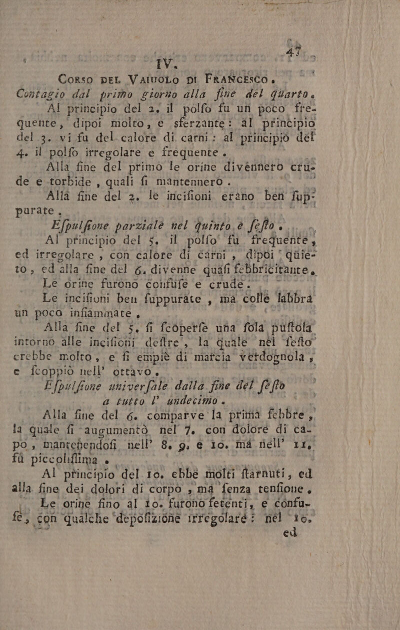 A IV. Corso peL VairoLo pi FRANCESCO. Contagio dal prio giorno alla fine del quarto. AI principio del 2, il polfo fu un poco fre- quente,' dipoi molto, e sferzante: al principio 4. il polfo irregolare e frequente . Alla fine del primo le orine divennero cru- de e torbide , quali fi mantennero . Alia fine del 2. le incifioni erano ben Sup? purate . Efpulfione parzialè nel quinto. Ig GA AI principio del $. il polfo” fu frequente , ed irregolare , con calore di Carni , dipoi ‘ quie- to, ed alla fine del 6, divenne quifi febbricitante, Le orine furono confufe e CULLE a Le incifioni ben fuppurate , ma colle labbra un poco infiammate , Alla fine del 5, fi fcopetfèe una fola puftola. intorno alle incifioni deftre', la quale ‘nél fefto” crebbe molto , ce fi empiè di matcia vetdognola AI e fcoppiò nell’ ottavo. . / Efpulfone univerfale dalla fine del Sep a tutto l’ undecinio « la quale fi ‘augumentò nel 7. con dolore di ca- po, mantependofi nell’ &amp;. 9. e io. mà niell' DL fù piccoliflima agi Al principio del 10, ebbe molti ftarauti, ed alla fine dei dolori di corpo , ma fenza tenfione, Le orine fino al io. furono fetenti, e confu» fe, con ‘qualche ‘depofizione irregolarè nel ‘io, ed w