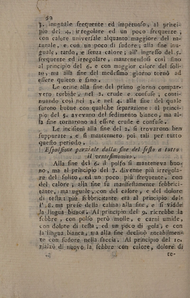 fr iv \ 9 Ù 3. inughale frequente + ed ‘impétuofo» al prinei- pio. dei..4.: irtegolare. ed. un (poco. frequente. ; con calore univerfale alquanto maggiore del na- turale e, con iunspoco di fudore:; «alla fine inu- guale , tardo; ve Ifenza ‘calore j all’ ingrefio del.5. frequente ed irregolare, raanrené noti così fino al principio del 6. e con maggior calore del foli- tos-ma dlla fine del medefimo - po tornò ad eflere quieto. e faro: è Le-orine alla fine del primo giorno compate: vero torbide n: nel .2, crude. e.:confufe } conti puando così nel 13;.e nel 4.0alla fine del'quale furono buone.con: qualche feparazione : cal princi pio» del s. avevano:del fedimento bianco, ma al- la fine tornaronovad'effere crude e confule. Le -incifioni alla fine del 2, fi trovarono: ben fuppurate»s. e fi mantennero, poi. tali pra tutto quetto periodo è. | | E/pulf oe parziale, dalla Sir necretet. fe fto a tutto: si uu oe |ventefimononori : (/Allavfine del: 6» il. polfo ft manteneva buo: no, ma al.prihcipio del 7. divenire ‘più irregola- (e: dchi folito pred. un. poco. più frequente, cor del, calore ralla'ifine fu manifettamente: febbrici- tinte, mar gue afermcon del calore ‘e del dolore di tefta::ipiò febbricitante: erà. al principio: dele l.8.ma prefe della. calmas alla sfine:; e fi cvidde da-lingua»bisnca' /Al-principioidel: o. ricrebbe da febbre , con. polfo però ‘molle, e carni umide, con dolore di;tefta ed un poco di gola} e con la lingua, bianca; ma alla; fine declinò norabilmen> te com fudore nella faccia, [Al principio del 10 rjalzò di novo; la, febbre»:com calore, dolore di Pas Hi Le-