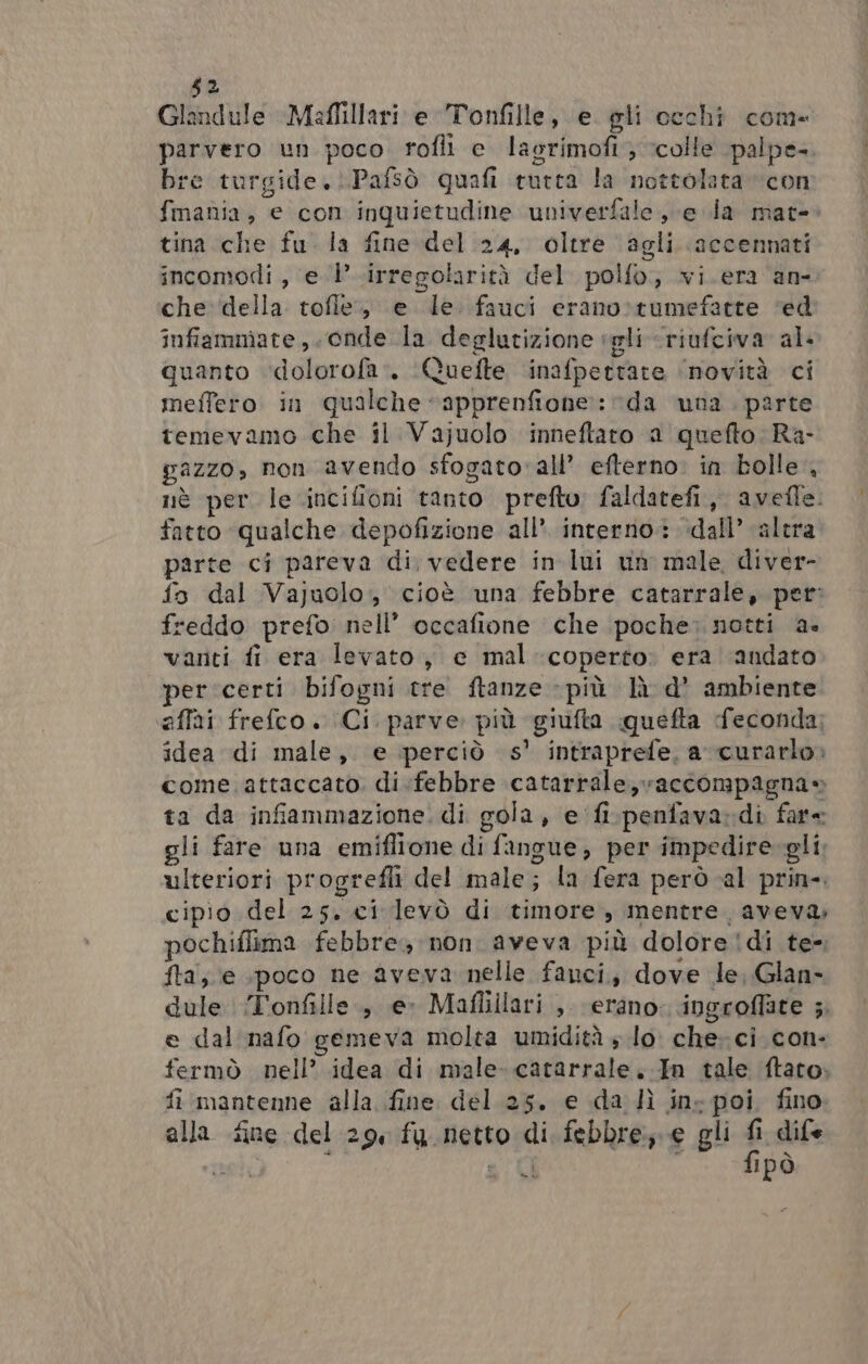 52 Glandule Meflillari e Tonfille, e. gli occhi com parvero un poco rofli e lasrimofi; colle palpe-. bre turgide...Pafsò quafi tutta la nottolata “con fmania, e con inquietudine univerfale, e la mat- tina che fu. la fine del 24, oltre agli accennati incomodi , e 1’ irregolarità del polfo,;, vi.era ‘an- che della tofie., e le fauci erano»rumefatte ‘ed infiammate,. onde la deglutizione sgli «riufciva al quanto ‘dolorofa’. ‘Quefte ‘inafpettare ‘novità ci meffero in qualche “apprenfione:: da una . parte temevamo che il Vajuolo inneftaro a quefto Ra- gazzo, non avendo sfogato' all’ efterno. in bolle, nè per le .incifioni tanto prefto: faldatefi., avefle. fatto ‘qualche depofizione all’ interno: ‘dall’ altra parte ci pareva di, vedere in lui uh male diver- fo dal Vajuolo, cioè una febbre catarrale, pet: freddo prefo nell’ occafione che poche; notti a. varti fi era levato, e mal-coperto: era andato per ‘certi bifogni tre ftanze - più là d’ ambiente iaffai frefco . (Ci. parve. più giufta quefta feconda; idea di male, e perciò s' intraprefe, a curarlo» come. attaccato. di:febbre catarrale, accompagna» ta da infiammazione. di gola, e fi.penfava-di fare gli fare una emiflione di fangue, per impedire-gli. ulteriori progrefli del male; la fera però al prin». cipio del 25, ci levò di timore, mentre. aveva, pochiflima febbre; non aveva più dolore !di te». fta; e poco ne aveva nelle fanci, dove le, Glan- dule ‘T'onfille.; e» Mafliilari ,, (erano. ingroffate 5. e dal. nafo gemeva molta umidità » lo. che- ci con- fermò nell’ idea di male. catarrale..In tale ftato. fi mantenne alla fine del 25. e da lì ins poi fino. alla fine del 29, fu netto di febbre; e gli fi dife