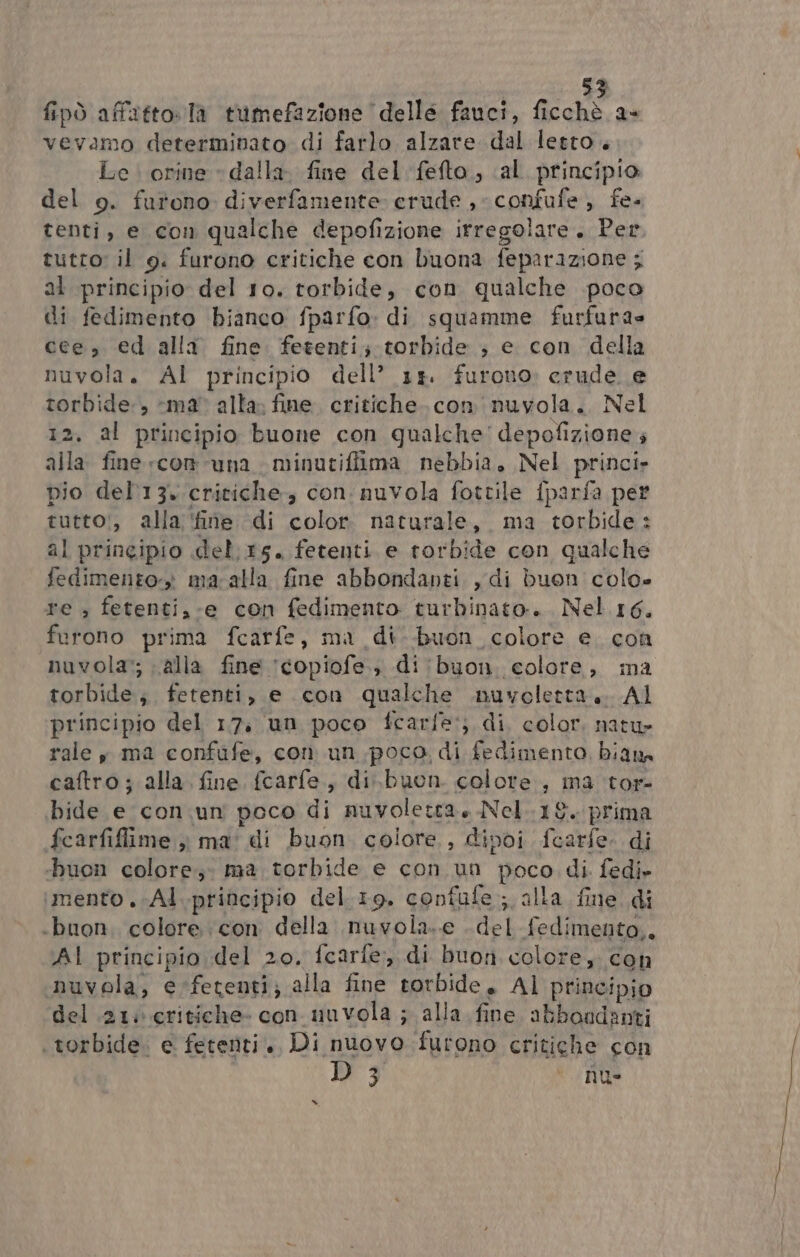 fipò affatto. la tumefazione delle fauci, ficchè a- vevamo determinato di farlo alzare dal letto. Le. orine » dalla. fine del fefto, «al principio del o. furono diverfamente: crude , confufe, fe- tenti, e con qualche depofizione irregolare. Per tutto: il 9. furono critiche con buona feparazione ; al principio del 10. torbide, con qualche poco di fedimento bianco fparfo: di squamme furfura= cee, ed alla fine fetenti; torbide ; e con della nuvola. Al principio dell’ 313. furono: crude e torbide, ‘ma’ alta; fine. critiche. con nuvola. Nel 12. al principio buone con qualche depofizione alla fine «com una minutifiima nebbia, Nel princi» bio del'13. critiche, con: nuvola fottile {parfa per tutto!, alla ‘fine di color. naturale, ma torbide: al principio del. 15. fetenti e rorbide con qualche fedimento-» ma-alla fine abbondanti , di buon colo» re » fetenti,-e con fedimento turbinato:.. Nel 16. furono prima fcarfe, ma di-buon colore e. con nuvola; alla fine ‘copiofe.; di 'buon. colore, ina torbide; fetenti, e con qualche nuvoletta... Al principio del 17, un poco fcarfe:; di, color. natu rale , ma confufe, con un poco di fedimento, bian caftro; alla fine fcarfe., di.buen colore, ma tor- bide e con. un poco di nuvoletta Nel.18. prima fcarfiflime ,ì ma' di buon colore, dipoi fcarfe. di buon colore; ma torbide e con un poco di. fedi» ‘mento .;Al.principio del.19. confufe ; alla fine. di ‘buon. colore con della nuvola..e del fedimento,. AI principio del 20, fcarfe, di buon colore, con nuvola, erfetenti; alla fine torbide, Al principio del 21: critiche con nuvola ; alla fine abboadanti torbide. e fetenti., Di nuovo furono critighe con D3 nu