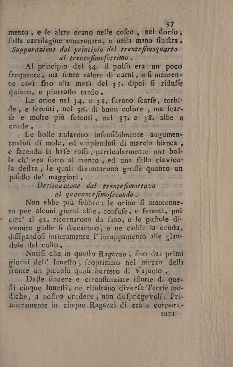 mento , ele altre erano nelle cofce., nel dorfo; fulla cartilagine mucronata, e nella mano finiftra, Suppurazione dal principio del trentefimoquarto al trentefemofettimo + AI principio del 34. il polfo era un poco frequente, ma fenza calore di carni, e fi manten- ne così fino alla metà del .35. dipoi fi ridufle quieto, e piuttofto tardo. Le orine nel 34, e 35, furono fcarfe, torbi- de, e fetenti, nel 36. di buon colore ; ma fcar- fe e molto più fetenti, nel 37. e. 38. albe e crude, Le bolle andarono: infenfibilmente augumen- tandofi di mole, ed empiendofi di marcia bianca , e facendo la bàfe roffa, particolarmente una bol- la ch* era fotto al mento, ed una falla ciavico- la deltra, le quali diventarono grofle quanto un pifello de’ maggiori, Declinazione dal trentefimottavo al quarante fimofecondo . Non ebbe più febbre ; le orine fi mantenne- ro-per alcuni giorni albe, confufe, e fetenti, poi circ’ al 42. ritornarono da fano, e le puftole di. venute gialle fi feccarono, e ne cadde la'crofta, di ffipandofi intieramente l inzuppamento alle glan- dule del collo, Norifi che in quefto Radio fino dai primi giorni dell’ Innefto , fcoprimmo nel ‘mezzo della fronte un piccolo quafi burtero di Vajuolo + Dalle fincere.e circoftanziate iftorie di que- fti cinque Innefti, ne rifultano diverfe Teorie me- diche, a noftro credere , non disfpregevoli. Pri- mieramente in cinque Ragazzi di età.e corpora- tura