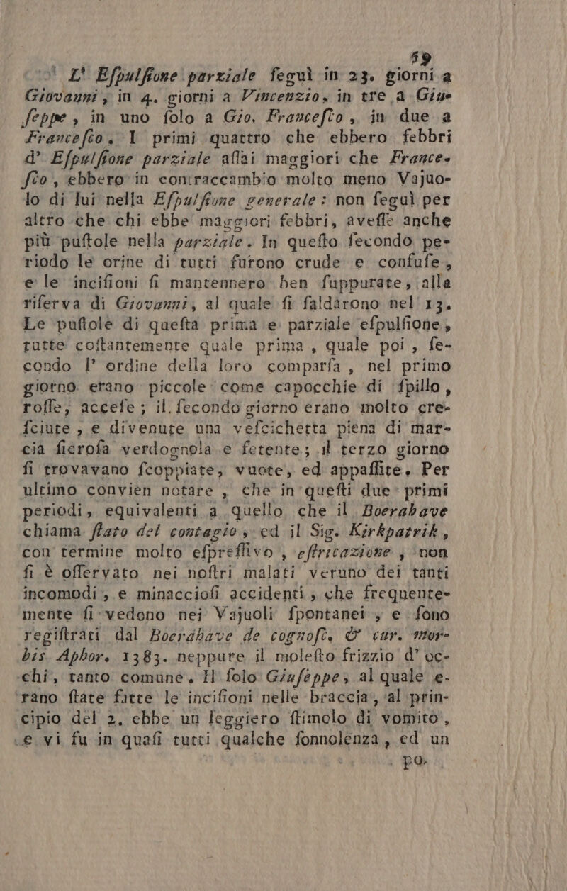 6) | L' Efpulfione parziale feguì in 23. sioni a Linko in 4. giorni a Vincenzio, in tre a Giye feppe » in uno folo a Gio. Francefio ,, in due a Francefio. 1 primi quattro che ebbero febbri d’ Efpulfione parziale affai maggiori che France. fto, ebbero vin contraccambio molto meno Vajuo- lo di lui nella E/pulftone generale: non feguì per altro che chi ebbe maggiori febbri, aveffe anche più puftole nella perzizie. In quefto fecondo pe- riodo le orine di tutti furono crude e confufe, e’ le incifioni fi mantennero ben fuppurate ; alla riferva di Giovanni, al quale fi faldarono nel'13. Le puftole di quefta prima e parziale efpulfione, tutte coftantemente quale prima, quale poi , fe- condo 1’ ordine della loro comparfa, nel primo giorno. erano piccole. come capocchie di (fpillo , roffe, accefe; il. fecondo giorno erano molto cre- fciute , e divenute una vefcichetta piena di mar- cia fierofa” verdognola e fetente.; .il terzo giorno fi trovavano {copi liate, vuote, ed appaflite. Per ultimo convien notare , che in'quefti due primi periodi, equivalenti a quello che il, Boerabave chiama. ffato del contagio sed il Sig. Kirkpatrik, con termine molto efpreffivo s offricazione , ‘non fi.è offervato nei noftri malati veruno dei tanti incomodi e minacciofi accidenti; che frequente» mente fi: vedono nei Vajuoli fpontanei , e fono regiftrari dal Boerdbave de cognofè. © cur. mor- bis. Aphor. 1383. neppure il molefto frizzio d’ vc- chi, tanto comune, H folo Giufeppez al quale e. ‘rano ftate fitte le incifioni nelle braccia, ‘al prin- cipio del 2. ebbe un leggiero ftimolo di vomito, «e vi fu in quafi tutti qualche fonnolenza, ed un | po