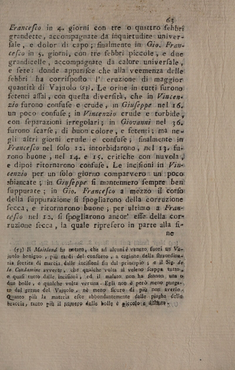 RE: 40 bi ota pa ; ERA Francefto in 4. giorni contre ‘o:quattro febbri grandette, accompagnate da inquietuditee univer- fale e dolor. di capo; finalmente im Gro. Fram cefto in 5, giornij con.tre febbri piccole; e due grandicelle , accompagnate da calore: univerfale, e fete: donde .appatifce ‘che ‘alla veemenza delle febbri ha corrifpofto‘ |’: eruzione: di maggior quantità di Vajuolo (53), Le ‘orine-in'tutti furono: fetenti affai,, con quefta diverfità, che in Vizceni zio furono confufe.e crude ; in Giufeppe nel 16, un poco: confufe; in Vircenzio crude ‘e torbide, con feparazioni irregolari; in Giovazni nel 36, furono fcarfe; di buon colore, e fetenti; mà new gli altri giorni erude:!e confufe; finalmente in Francefeo nel folo 12. intorbidarono.) nel'136 fu- rono buone , nel 14. e ‘15. critiche con ‘nuvola e dipoî ritornarono confufe, Le incifioni in Vine senzio per un'folo» giorno comparvero uni: poco: sbiancate ; ‘in. Giyfeppe fi. mantennero fempre: ben fappurate ; in Gio. Francefco a mezzo vil corfo: della fuppurazione fi fpogliarono della: cortuzione fecca, e ritornarono:buone ;. per ultimo (a. Fras- cefio nel 12, fi (pogliarono ancor?’ effe. della core ruzione fecca , la quale riprefero in parte alla fi- he MOL a (53) IL Maitlend he notato, che ad alcuni é venuto, fuori un Va- juolo benigno. , più tardi. del: confùeto » a cagione»della ftraordina» ria fortita di marcia, dalle incifioni fin dal+principio s se.il Sig. de la. Condamine avverte y ‘che qualche ‘volta i veleno fcappa tutto. o..quafi tucto dalle. incifioni » (ed. il. malato non: ha fennon, una @ due bolle, e qualche volta veruna ..Egli non..è però. meno purga», to dal germe del, Vajuolo ». nè meno ficuro: di. più. non. averlo... Quanto più la materia efce abbondantemente dalle. piaghe delle. braccia, tanto più il numero delle bolle è piccolore diftinta »