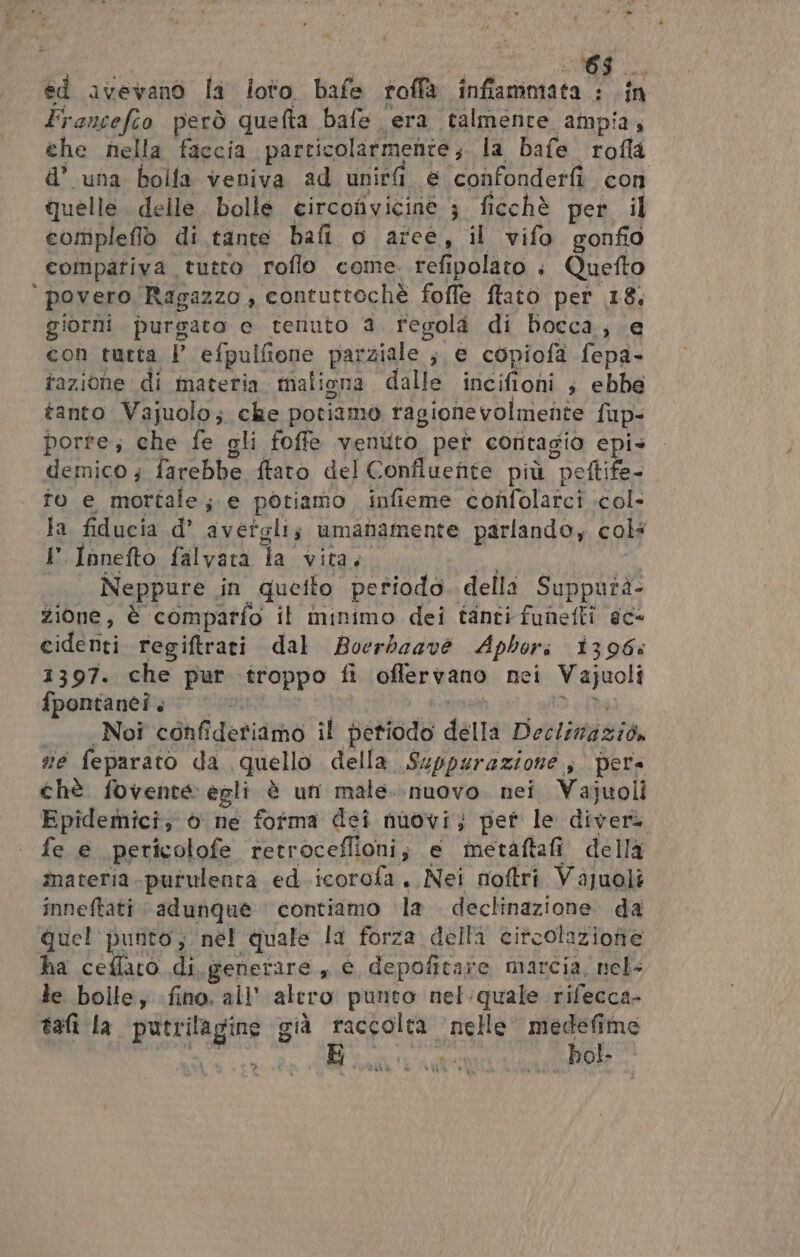 di avevano la loto bafe roffa inffammata : in Francefeo però quefta bafe era talmente ampia, che nella faccia particolarmente ;. la bafe rofla d’ una bolla veniva ad uniri e confonderfì con quelle delle. bolle circonvicine 3 ficchè per il compleflo di tante bafi o aree, il vifo gonfio compativa tutto roflo come. refi polato + Quefto ‘povero Ragazzo, contuttochè fofle ftato per 18; giorni purgato e tenuto a regola di bocca; e con turta, | efpulfione parziale ; e copiofa fepa- tazione di materia. maliona dalle incifioni s ebbe tanto Vajuolo; che potiamo ragionevolmente fup- porre; che fe gli foffe ventito pet contagio epis demico ; farebbe {tato del Confluenite più “peltife- fo e mortale; e potiamo infieme confolarci .col- la fiducia d’ avetgli; umanamente parlando, col: P.Innefto falvata Ta vita, Neppure in quefto periodo delli Supputà- zione, È comparfo il ininimo dei tanti funefli ec cidénti regiftrati dal Boerbaave Aphori 1396: 1397. che pur troppo fi offer vano nei Vajuoli fpontanei. Noi confideriamo il petiodo della Detlimgizia sie feparato da quello della Suppurazione » pera chè fovente egli è un male..nuovo. nei Vajuoli Epidemici; 6 ne fofma dei nuovi; pet le diver fe e pericolofe retroceflioni; e ietàftafi della materia purulenta ed.icorofa, Nei nioftri Vajuoli inneftati adunque contiamo la dec ea (ae da quel punito; nel quale la forza della eitcolazionie ha ceflaro di generare, € dae marcia, nel- le bolle; fino. all’ alero punto nel quale rifecca- tafì la putrilagine già raccolta nelle medefime E bol. TRARRE, e AME