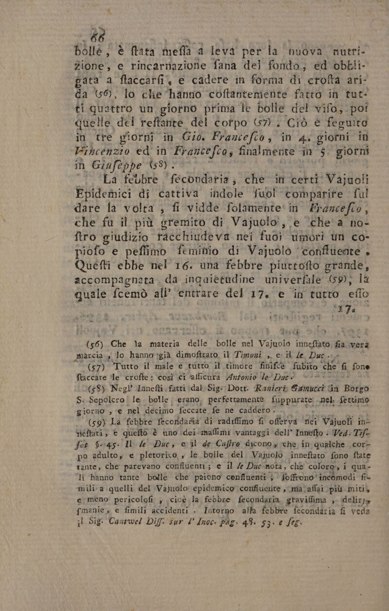 bolle; è fata mefla a leva per la nuova. nutri- Zione, e rincarnazione fana del fondo; ed obbli- pata a ftaccarfi, e cadere in forma di crofta ari- da (59), lo che hanno coftanteniente fatto in tut- ti quattro un giotno prima fe bolle del vifo,. poi quelle del reftante del cotpo 67. Ciò è feguiro in tre piorni in Gio. Francefto, ‘in 4. giorni it Vibcenzio ed in Francefca, SHReA în 5 giorni n Giufeppe 458) . La febbre fecondatia; che in certi Vajuoli Fpidemici di cattiva indole fubl comparire ful dare la volta ; fi vidde folamente* în Francefoo, che fu il più gremito di Vajuolo:i, e ‘che'a no- ftro giudizio ae tigde va net ud) umori Uri co- piofo e peffimo feminio di Vajuolo ‘conffuente . Quetti ebbe nel 16. una febbre piuttofto grande, accompagnata, da ingaietudine univerfale (59), la quale fcemò ali’ ‘entrare del 17. e ‘in tutro elo CITE : (56) Che la materia pe bolle nel Vajuolo inneftato, fia. verà auarcia », lo hanno già dimoftrato. il ‘Timozi ,. e il /e Duc. (57) Tutto il male € tutto il timore finifeè” fubito ‘che di, fone Itaccate ‘le crofte : così ci ‘allicura Antonio ‘de’ Duc (48) Negl’ Lanefti ; fatti (dal Sig«: Dott. Razierò Eamucci Gu Bérko S. Sepolcro | le. bolle erano, perfettamente Siepurarti, nel. fettimo giorno sce nel decimo feccate fe ne caddero. (59) La febbre fecoridafia di radiffimo fi offerva ‘nei Vajuoli ine iéftati; € quelto è uno. dei-mnaflimi vantaggi dell’ Innefto © Wed. Tift for 6645. I le Duc, e ul de Caftro dicono $ cche. în qualche cor&gt; po adulto e pletorito s le bolle del Vajuolo inneftato fono ftate rante, che parevano confluenti ; e il /e Duc nota, che coloro, i qua» li hanno tante bolle che paiono confluenti } foffrono'incomodi fi» mili-a quelli del \Vajuolo: epidemico' confluciite , ma 'affai più miti, e;meno pericolofi , cioè la febbre fecondaria, graviflima , deliryy {manie , e fimili accidenti . Intorno alta febbre fecondatia fi veda il Sig Cantwel Diff: sur 4° Inoc. pag. 48. 53. e fog.